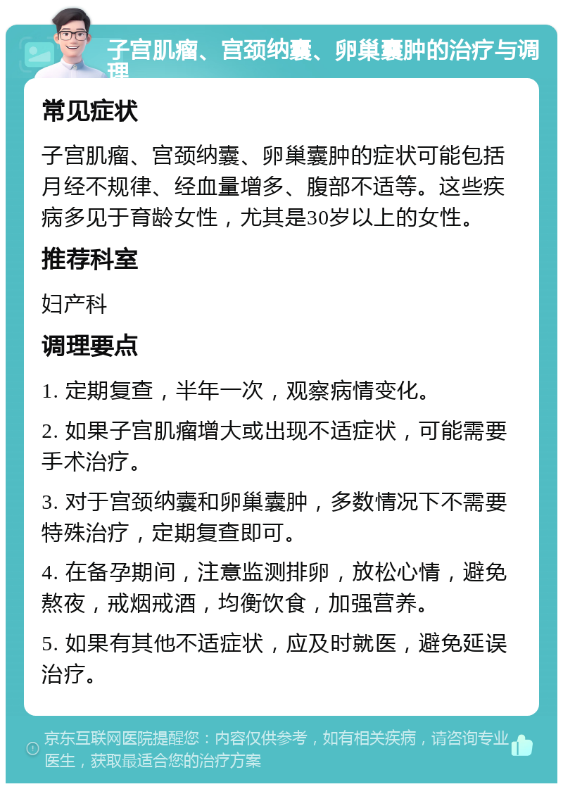 子宫肌瘤、宫颈纳囊、卵巢囊肿的治疗与调理 常见症状 子宫肌瘤、宫颈纳囊、卵巢囊肿的症状可能包括月经不规律、经血量增多、腹部不适等。这些疾病多见于育龄女性，尤其是30岁以上的女性。 推荐科室 妇产科 调理要点 1. 定期复查，半年一次，观察病情变化。 2. 如果子宫肌瘤增大或出现不适症状，可能需要手术治疗。 3. 对于宫颈纳囊和卵巢囊肿，多数情况下不需要特殊治疗，定期复查即可。 4. 在备孕期间，注意监测排卵，放松心情，避免熬夜，戒烟戒酒，均衡饮食，加强营养。 5. 如果有其他不适症状，应及时就医，避免延误治疗。