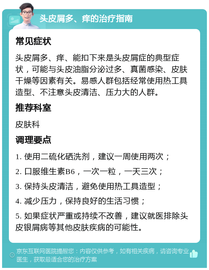 头皮屑多、痒的治疗指南 常见症状 头皮屑多、痒、能扣下来是头皮屑症的典型症状，可能与头皮油脂分泌过多、真菌感染、皮肤干燥等因素有关。易感人群包括经常使用热工具造型、不注意头皮清洁、压力大的人群。 推荐科室 皮肤科 调理要点 1. 使用二硫化硒洗剂，建议一周使用两次； 2. 口服维生素B6，一次一粒，一天三次； 3. 保持头皮清洁，避免使用热工具造型； 4. 减少压力，保持良好的生活习惯； 5. 如果症状严重或持续不改善，建议就医排除头皮银屑病等其他皮肤疾病的可能性。