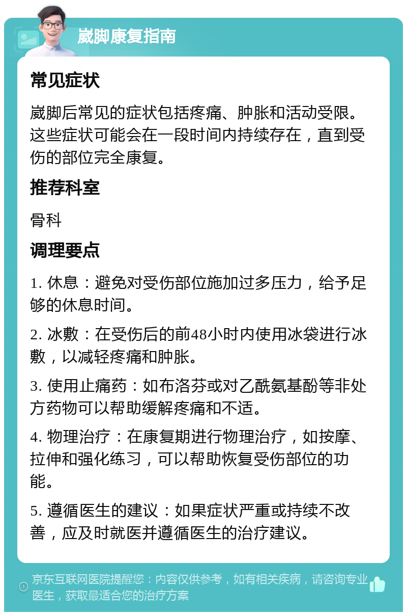 崴脚康复指南 常见症状 崴脚后常见的症状包括疼痛、肿胀和活动受限。这些症状可能会在一段时间内持续存在，直到受伤的部位完全康复。 推荐科室 骨科 调理要点 1. 休息：避免对受伤部位施加过多压力，给予足够的休息时间。 2. 冰敷：在受伤后的前48小时内使用冰袋进行冰敷，以减轻疼痛和肿胀。 3. 使用止痛药：如布洛芬或对乙酰氨基酚等非处方药物可以帮助缓解疼痛和不适。 4. 物理治疗：在康复期进行物理治疗，如按摩、拉伸和强化练习，可以帮助恢复受伤部位的功能。 5. 遵循医生的建议：如果症状严重或持续不改善，应及时就医并遵循医生的治疗建议。