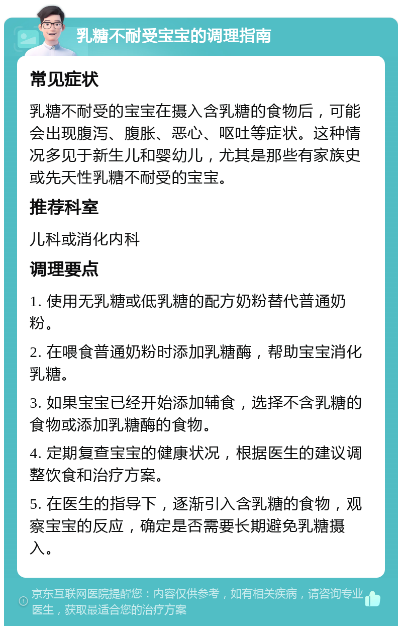 乳糖不耐受宝宝的调理指南 常见症状 乳糖不耐受的宝宝在摄入含乳糖的食物后，可能会出现腹泻、腹胀、恶心、呕吐等症状。这种情况多见于新生儿和婴幼儿，尤其是那些有家族史或先天性乳糖不耐受的宝宝。 推荐科室 儿科或消化内科 调理要点 1. 使用无乳糖或低乳糖的配方奶粉替代普通奶粉。 2. 在喂食普通奶粉时添加乳糖酶，帮助宝宝消化乳糖。 3. 如果宝宝已经开始添加辅食，选择不含乳糖的食物或添加乳糖酶的食物。 4. 定期复查宝宝的健康状况，根据医生的建议调整饮食和治疗方案。 5. 在医生的指导下，逐渐引入含乳糖的食物，观察宝宝的反应，确定是否需要长期避免乳糖摄入。