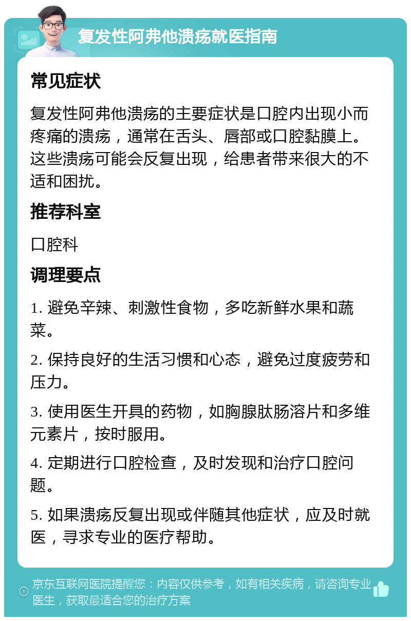 复发性阿弗他溃疡就医指南 常见症状 复发性阿弗他溃疡的主要症状是口腔内出现小而疼痛的溃疡，通常在舌头、唇部或口腔黏膜上。这些溃疡可能会反复出现，给患者带来很大的不适和困扰。 推荐科室 口腔科 调理要点 1. 避免辛辣、刺激性食物，多吃新鲜水果和蔬菜。 2. 保持良好的生活习惯和心态，避免过度疲劳和压力。 3. 使用医生开具的药物，如胸腺肽肠溶片和多维元素片，按时服用。 4. 定期进行口腔检查，及时发现和治疗口腔问题。 5. 如果溃疡反复出现或伴随其他症状，应及时就医，寻求专业的医疗帮助。