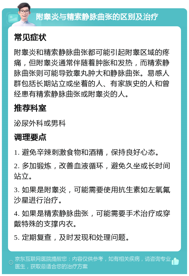 附睾炎与精索静脉曲张的区别及治疗 常见症状 附睾炎和精索静脉曲张都可能引起附睾区域的疼痛，但附睾炎通常伴随着肿胀和发热，而精索静脉曲张则可能导致睾丸肿大和静脉曲张。易感人群包括长期站立或坐着的人、有家族史的人和曾经患有精索静脉曲张或附睾炎的人。 推荐科室 泌尿外科或男科 调理要点 1. 避免辛辣刺激食物和酒精，保持良好心态。 2. 多加锻炼，改善血液循环，避免久坐或长时间站立。 3. 如果是附睾炎，可能需要使用抗生素如左氧氟沙星进行治疗。 4. 如果是精索静脉曲张，可能需要手术治疗或穿戴特殊的支撑内衣。 5. 定期复查，及时发现和处理问题。