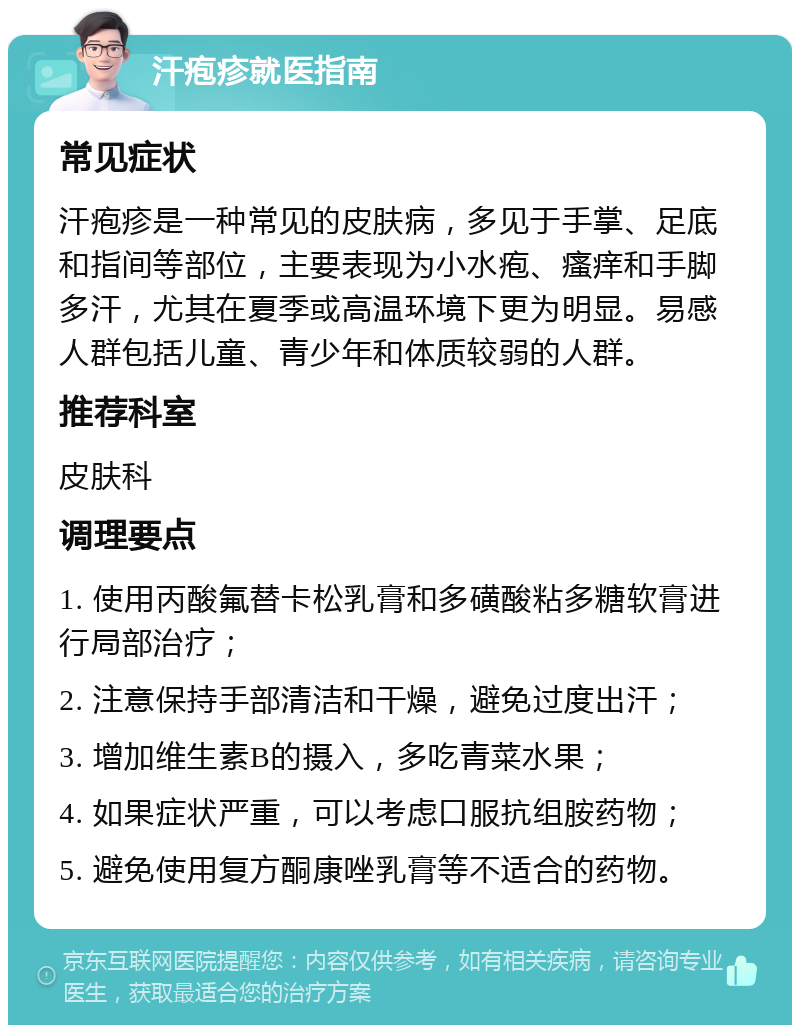 汗疱疹就医指南 常见症状 汗疱疹是一种常见的皮肤病，多见于手掌、足底和指间等部位，主要表现为小水疱、瘙痒和手脚多汗，尤其在夏季或高温环境下更为明显。易感人群包括儿童、青少年和体质较弱的人群。 推荐科室 皮肤科 调理要点 1. 使用丙酸氟替卡松乳膏和多磺酸粘多糖软膏进行局部治疗； 2. 注意保持手部清洁和干燥，避免过度出汗； 3. 增加维生素B的摄入，多吃青菜水果； 4. 如果症状严重，可以考虑口服抗组胺药物； 5. 避免使用复方酮康唑乳膏等不适合的药物。