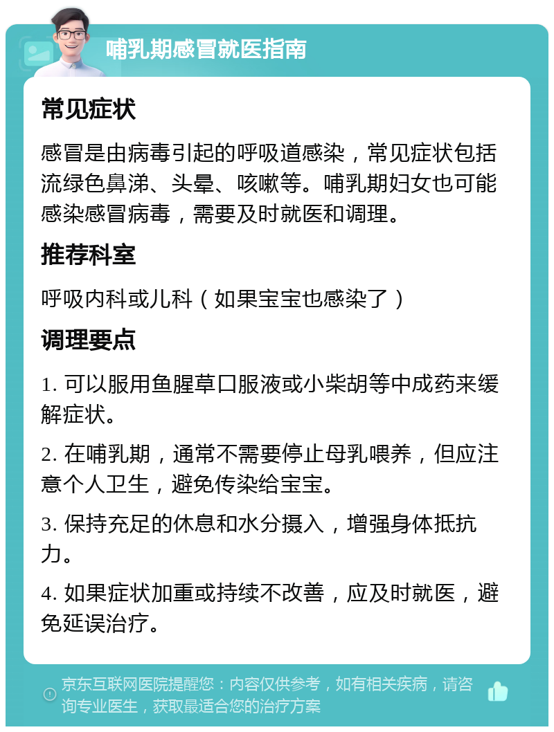 哺乳期感冒就医指南 常见症状 感冒是由病毒引起的呼吸道感染，常见症状包括流绿色鼻涕、头晕、咳嗽等。哺乳期妇女也可能感染感冒病毒，需要及时就医和调理。 推荐科室 呼吸内科或儿科（如果宝宝也感染了） 调理要点 1. 可以服用鱼腥草口服液或小柴胡等中成药来缓解症状。 2. 在哺乳期，通常不需要停止母乳喂养，但应注意个人卫生，避免传染给宝宝。 3. 保持充足的休息和水分摄入，增强身体抵抗力。 4. 如果症状加重或持续不改善，应及时就医，避免延误治疗。