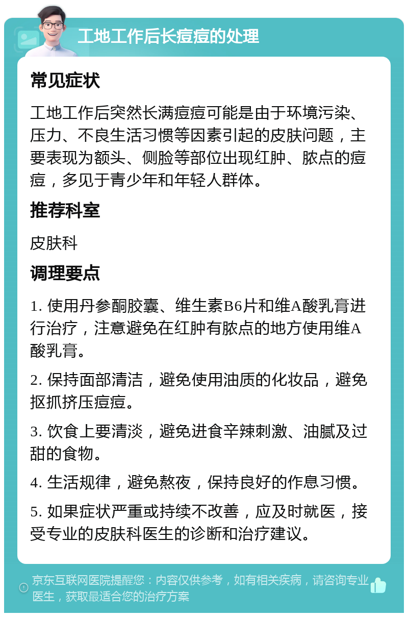 工地工作后长痘痘的处理 常见症状 工地工作后突然长满痘痘可能是由于环境污染、压力、不良生活习惯等因素引起的皮肤问题，主要表现为额头、侧脸等部位出现红肿、脓点的痘痘，多见于青少年和年轻人群体。 推荐科室 皮肤科 调理要点 1. 使用丹参酮胶囊、维生素B6片和维A酸乳膏进行治疗，注意避免在红肿有脓点的地方使用维A酸乳膏。 2. 保持面部清洁，避免使用油质的化妆品，避免抠抓挤压痘痘。 3. 饮食上要清淡，避免进食辛辣刺激、油腻及过甜的食物。 4. 生活规律，避免熬夜，保持良好的作息习惯。 5. 如果症状严重或持续不改善，应及时就医，接受专业的皮肤科医生的诊断和治疗建议。