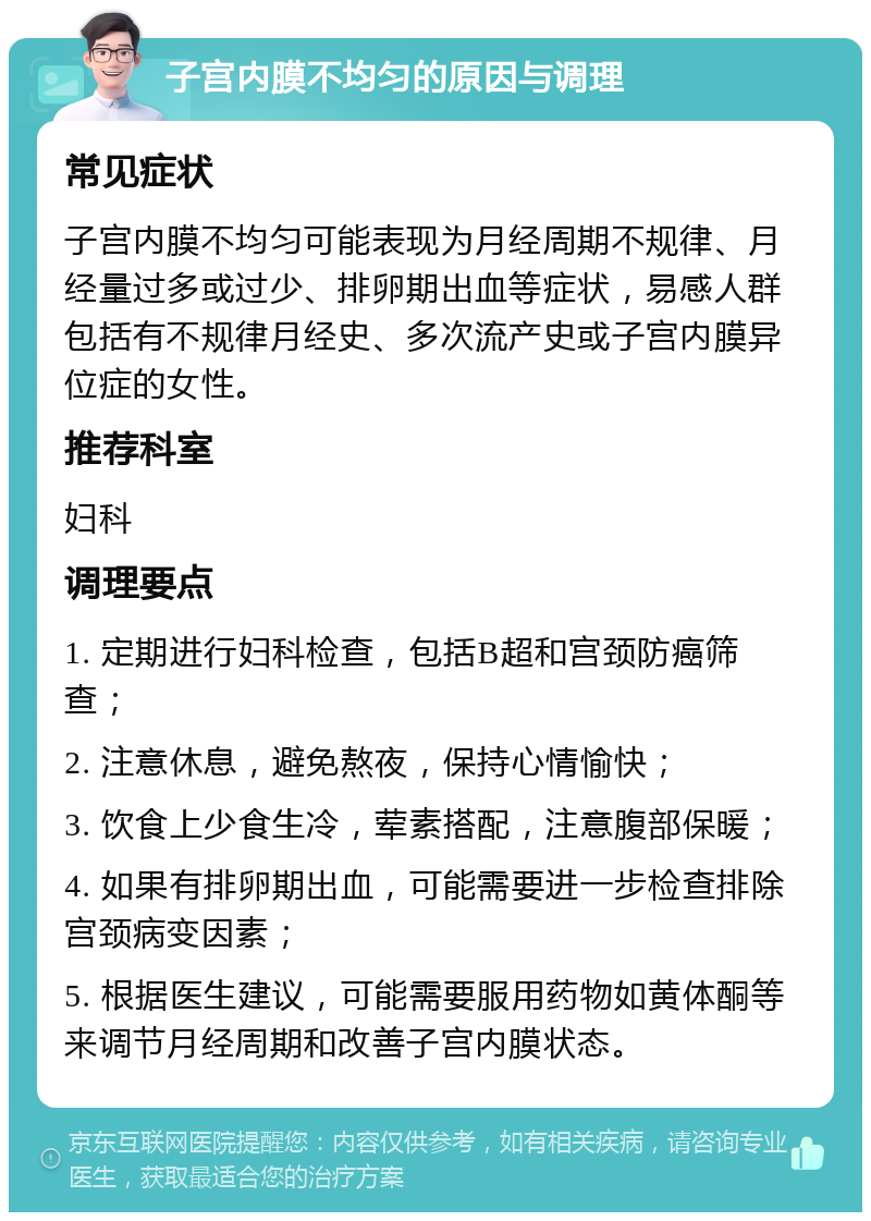 子宫内膜不均匀的原因与调理 常见症状 子宫内膜不均匀可能表现为月经周期不规律、月经量过多或过少、排卵期出血等症状，易感人群包括有不规律月经史、多次流产史或子宫内膜异位症的女性。 推荐科室 妇科 调理要点 1. 定期进行妇科检查，包括B超和宫颈防癌筛查； 2. 注意休息，避免熬夜，保持心情愉快； 3. 饮食上少食生冷，荤素搭配，注意腹部保暖； 4. 如果有排卵期出血，可能需要进一步检查排除宫颈病变因素； 5. 根据医生建议，可能需要服用药物如黄体酮等来调节月经周期和改善子宫内膜状态。