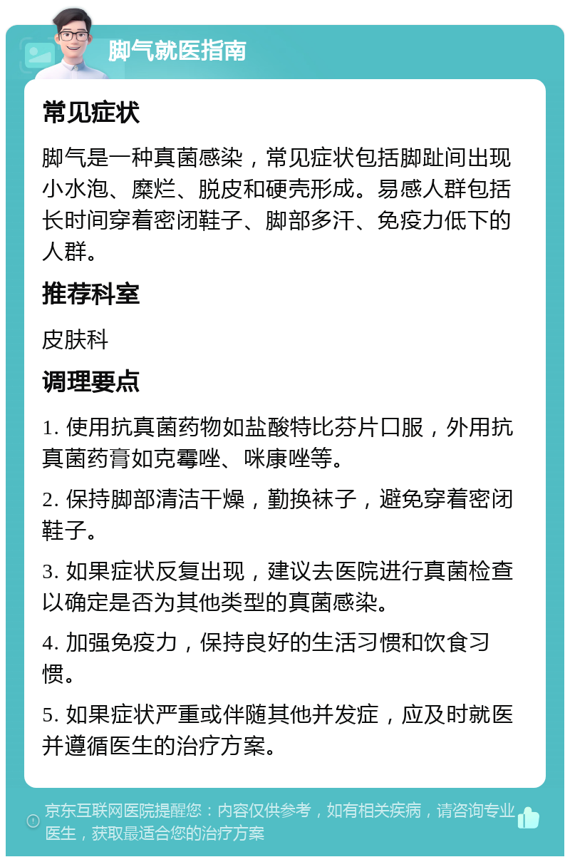 脚气就医指南 常见症状 脚气是一种真菌感染，常见症状包括脚趾间出现小水泡、糜烂、脱皮和硬壳形成。易感人群包括长时间穿着密闭鞋子、脚部多汗、免疫力低下的人群。 推荐科室 皮肤科 调理要点 1. 使用抗真菌药物如盐酸特比芬片口服，外用抗真菌药膏如克霉唑、咪康唑等。 2. 保持脚部清洁干燥，勤换袜子，避免穿着密闭鞋子。 3. 如果症状反复出现，建议去医院进行真菌检查以确定是否为其他类型的真菌感染。 4. 加强免疫力，保持良好的生活习惯和饮食习惯。 5. 如果症状严重或伴随其他并发症，应及时就医并遵循医生的治疗方案。