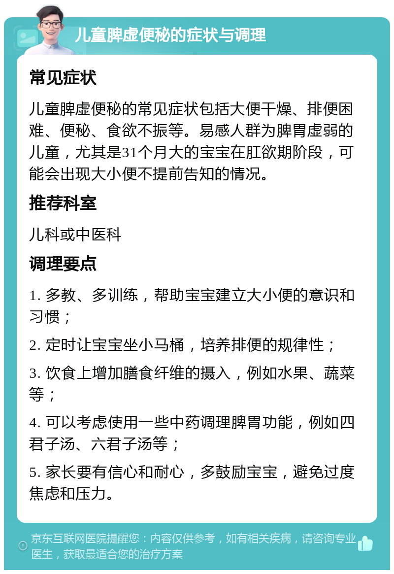 儿童脾虚便秘的症状与调理 常见症状 儿童脾虚便秘的常见症状包括大便干燥、排便困难、便秘、食欲不振等。易感人群为脾胃虚弱的儿童，尤其是31个月大的宝宝在肛欲期阶段，可能会出现大小便不提前告知的情况。 推荐科室 儿科或中医科 调理要点 1. 多教、多训练，帮助宝宝建立大小便的意识和习惯； 2. 定时让宝宝坐小马桶，培养排便的规律性； 3. 饮食上增加膳食纤维的摄入，例如水果、蔬菜等； 4. 可以考虑使用一些中药调理脾胃功能，例如四君子汤、六君子汤等； 5. 家长要有信心和耐心，多鼓励宝宝，避免过度焦虑和压力。