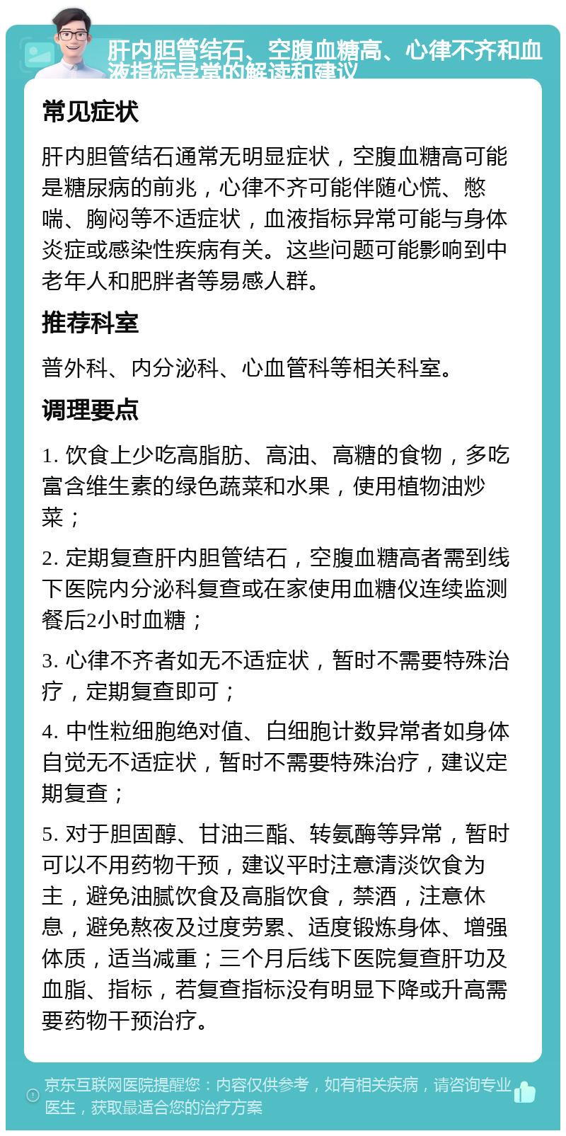 肝内胆管结石、空腹血糖高、心律不齐和血液指标异常的解读和建议 常见症状 肝内胆管结石通常无明显症状，空腹血糖高可能是糖尿病的前兆，心律不齐可能伴随心慌、憋喘、胸闷等不适症状，血液指标异常可能与身体炎症或感染性疾病有关。这些问题可能影响到中老年人和肥胖者等易感人群。 推荐科室 普外科、内分泌科、心血管科等相关科室。 调理要点 1. 饮食上少吃高脂肪、高油、高糖的食物，多吃富含维生素的绿色蔬菜和水果，使用植物油炒菜； 2. 定期复查肝内胆管结石，空腹血糖高者需到线下医院内分泌科复查或在家使用血糖仪连续监测餐后2小时血糖； 3. 心律不齐者如无不适症状，暂时不需要特殊治疗，定期复查即可； 4. 中性粒细胞绝对值、白细胞计数异常者如身体自觉无不适症状，暂时不需要特殊治疗，建议定期复查； 5. 对于胆固醇、甘油三酯、转氨酶等异常，暂时可以不用药物干预，建议平时注意清淡饮食为主，避免油腻饮食及高脂饮食，禁酒，注意休息，避免熬夜及过度劳累、适度锻炼身体、增强体质，适当减重；三个月后线下医院复查肝功及血脂、指标，若复查指标没有明显下降或升高需要药物干预治疗。