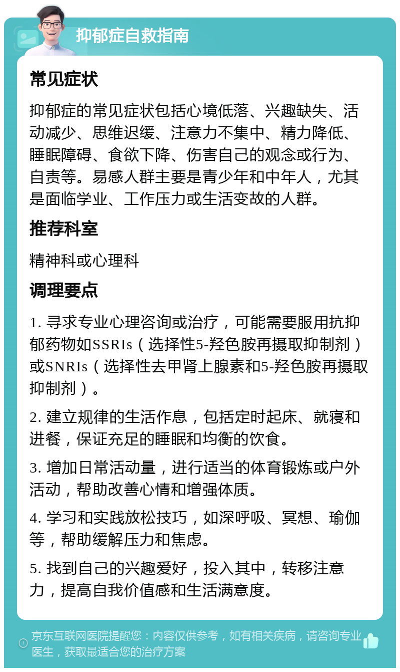 抑郁症自救指南 常见症状 抑郁症的常见症状包括心境低落、兴趣缺失、活动减少、思维迟缓、注意力不集中、精力降低、睡眠障碍、食欲下降、伤害自己的观念或行为、自责等。易感人群主要是青少年和中年人，尤其是面临学业、工作压力或生活变故的人群。 推荐科室 精神科或心理科 调理要点 1. 寻求专业心理咨询或治疗，可能需要服用抗抑郁药物如SSRIs（选择性5-羟色胺再摄取抑制剂）或SNRIs（选择性去甲肾上腺素和5-羟色胺再摄取抑制剂）。 2. 建立规律的生活作息，包括定时起床、就寝和进餐，保证充足的睡眠和均衡的饮食。 3. 增加日常活动量，进行适当的体育锻炼或户外活动，帮助改善心情和增强体质。 4. 学习和实践放松技巧，如深呼吸、冥想、瑜伽等，帮助缓解压力和焦虑。 5. 找到自己的兴趣爱好，投入其中，转移注意力，提高自我价值感和生活满意度。