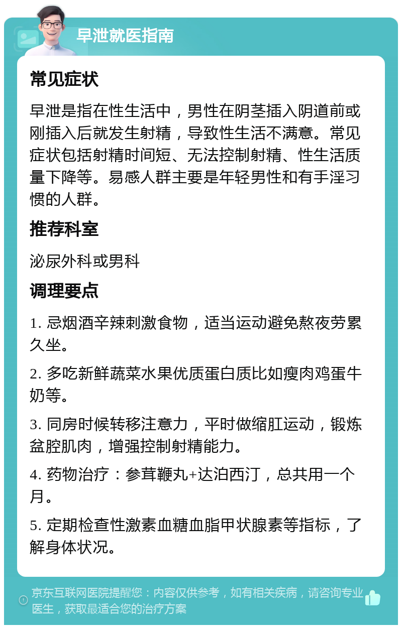 早泄就医指南 常见症状 早泄是指在性生活中，男性在阴茎插入阴道前或刚插入后就发生射精，导致性生活不满意。常见症状包括射精时间短、无法控制射精、性生活质量下降等。易感人群主要是年轻男性和有手淫习惯的人群。 推荐科室 泌尿外科或男科 调理要点 1. 忌烟酒辛辣刺激食物，适当运动避免熬夜劳累久坐。 2. 多吃新鲜蔬菜水果优质蛋白质比如瘦肉鸡蛋牛奶等。 3. 同房时候转移注意力，平时做缩肛运动，锻炼盆腔肌肉，增强控制射精能力。 4. 药物治疗：参茸鞭丸+达泊西汀，总共用一个月。 5. 定期检查性激素血糖血脂甲状腺素等指标，了解身体状况。