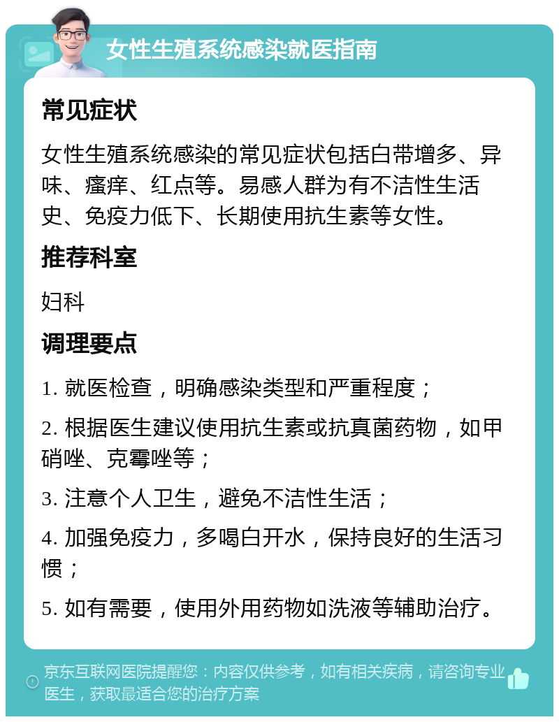 女性生殖系统感染就医指南 常见症状 女性生殖系统感染的常见症状包括白带增多、异味、瘙痒、红点等。易感人群为有不洁性生活史、免疫力低下、长期使用抗生素等女性。 推荐科室 妇科 调理要点 1. 就医检查，明确感染类型和严重程度； 2. 根据医生建议使用抗生素或抗真菌药物，如甲硝唑、克霉唑等； 3. 注意个人卫生，避免不洁性生活； 4. 加强免疫力，多喝白开水，保持良好的生活习惯； 5. 如有需要，使用外用药物如洗液等辅助治疗。