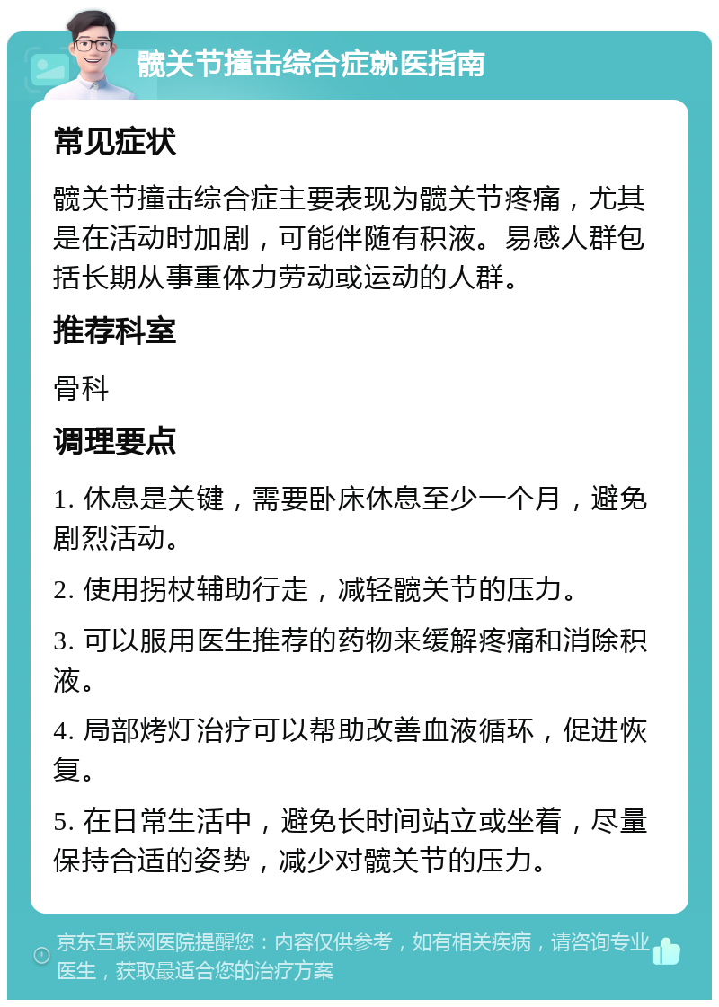 髋关节撞击综合症就医指南 常见症状 髋关节撞击综合症主要表现为髋关节疼痛，尤其是在活动时加剧，可能伴随有积液。易感人群包括长期从事重体力劳动或运动的人群。 推荐科室 骨科 调理要点 1. 休息是关键，需要卧床休息至少一个月，避免剧烈活动。 2. 使用拐杖辅助行走，减轻髋关节的压力。 3. 可以服用医生推荐的药物来缓解疼痛和消除积液。 4. 局部烤灯治疗可以帮助改善血液循环，促进恢复。 5. 在日常生活中，避免长时间站立或坐着，尽量保持合适的姿势，减少对髋关节的压力。