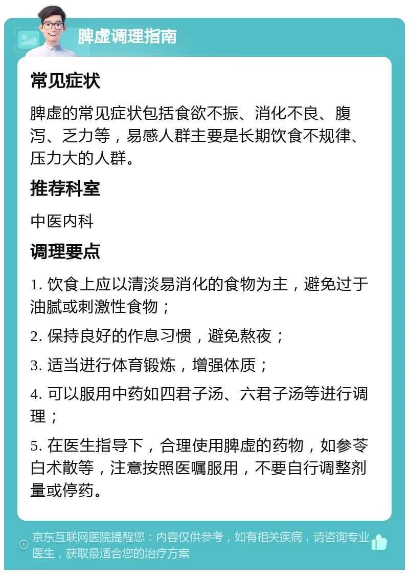 脾虚调理指南 常见症状 脾虚的常见症状包括食欲不振、消化不良、腹泻、乏力等，易感人群主要是长期饮食不规律、压力大的人群。 推荐科室 中医内科 调理要点 1. 饮食上应以清淡易消化的食物为主，避免过于油腻或刺激性食物； 2. 保持良好的作息习惯，避免熬夜； 3. 适当进行体育锻炼，增强体质； 4. 可以服用中药如四君子汤、六君子汤等进行调理； 5. 在医生指导下，合理使用脾虚的药物，如参苓白术散等，注意按照医嘱服用，不要自行调整剂量或停药。