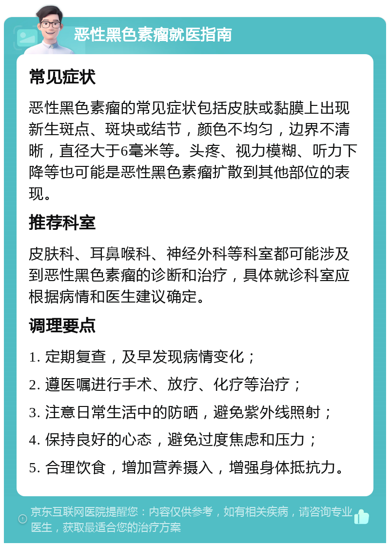 恶性黑色素瘤就医指南 常见症状 恶性黑色素瘤的常见症状包括皮肤或黏膜上出现新生斑点、斑块或结节，颜色不均匀，边界不清晰，直径大于6毫米等。头疼、视力模糊、听力下降等也可能是恶性黑色素瘤扩散到其他部位的表现。 推荐科室 皮肤科、耳鼻喉科、神经外科等科室都可能涉及到恶性黑色素瘤的诊断和治疗，具体就诊科室应根据病情和医生建议确定。 调理要点 1. 定期复查，及早发现病情变化； 2. 遵医嘱进行手术、放疗、化疗等治疗； 3. 注意日常生活中的防晒，避免紫外线照射； 4. 保持良好的心态，避免过度焦虑和压力； 5. 合理饮食，增加营养摄入，增强身体抵抗力。