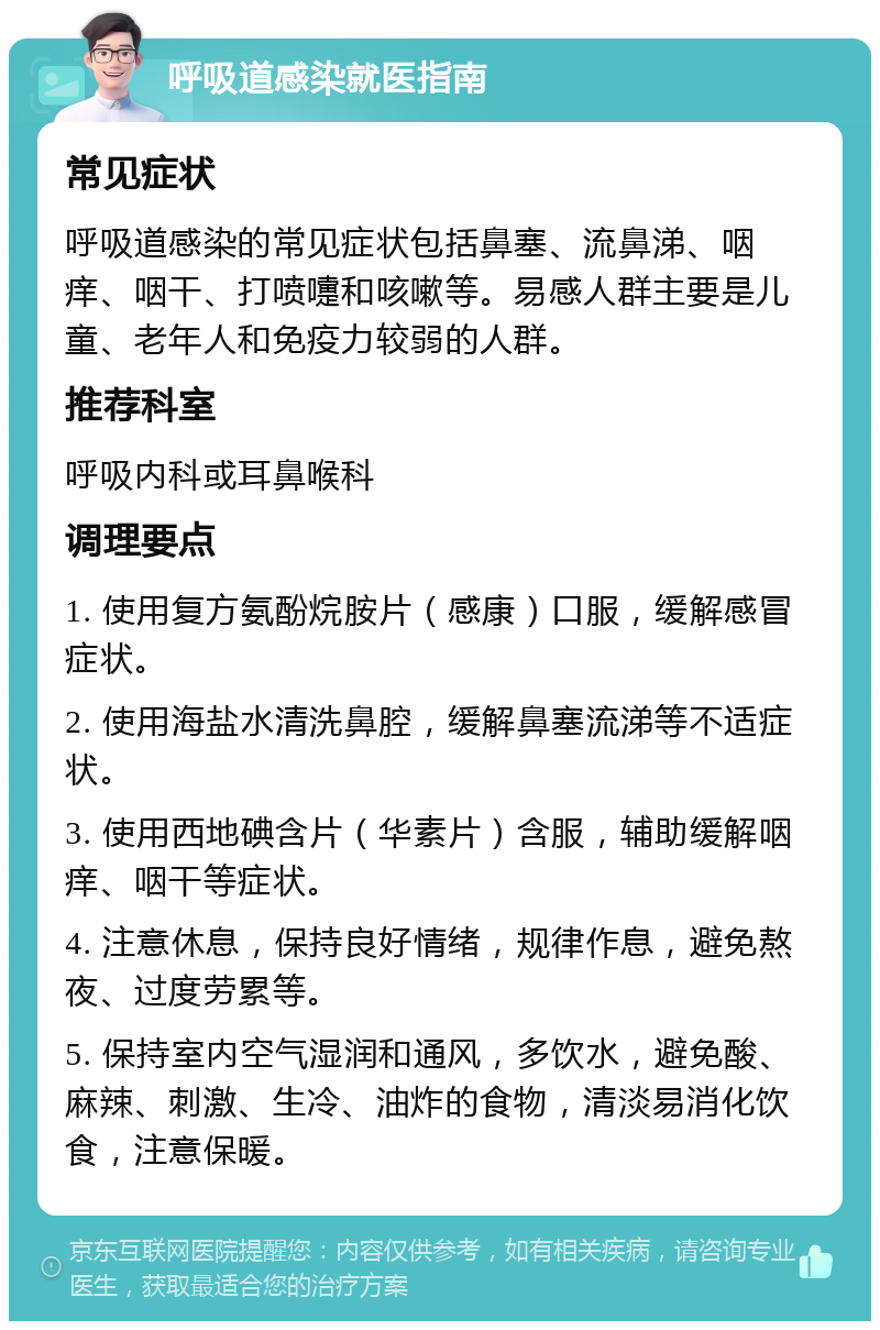 呼吸道感染就医指南 常见症状 呼吸道感染的常见症状包括鼻塞、流鼻涕、咽痒、咽干、打喷嚏和咳嗽等。易感人群主要是儿童、老年人和免疫力较弱的人群。 推荐科室 呼吸内科或耳鼻喉科 调理要点 1. 使用复方氨酚烷胺片（感康）口服，缓解感冒症状。 2. 使用海盐水清洗鼻腔，缓解鼻塞流涕等不适症状。 3. 使用西地碘含片（华素片）含服，辅助缓解咽痒、咽干等症状。 4. 注意休息，保持良好情绪，规律作息，避免熬夜、过度劳累等。 5. 保持室内空气湿润和通风，多饮水，避免酸、麻辣、刺激、生冷、油炸的食物，清淡易消化饮食，注意保暖。