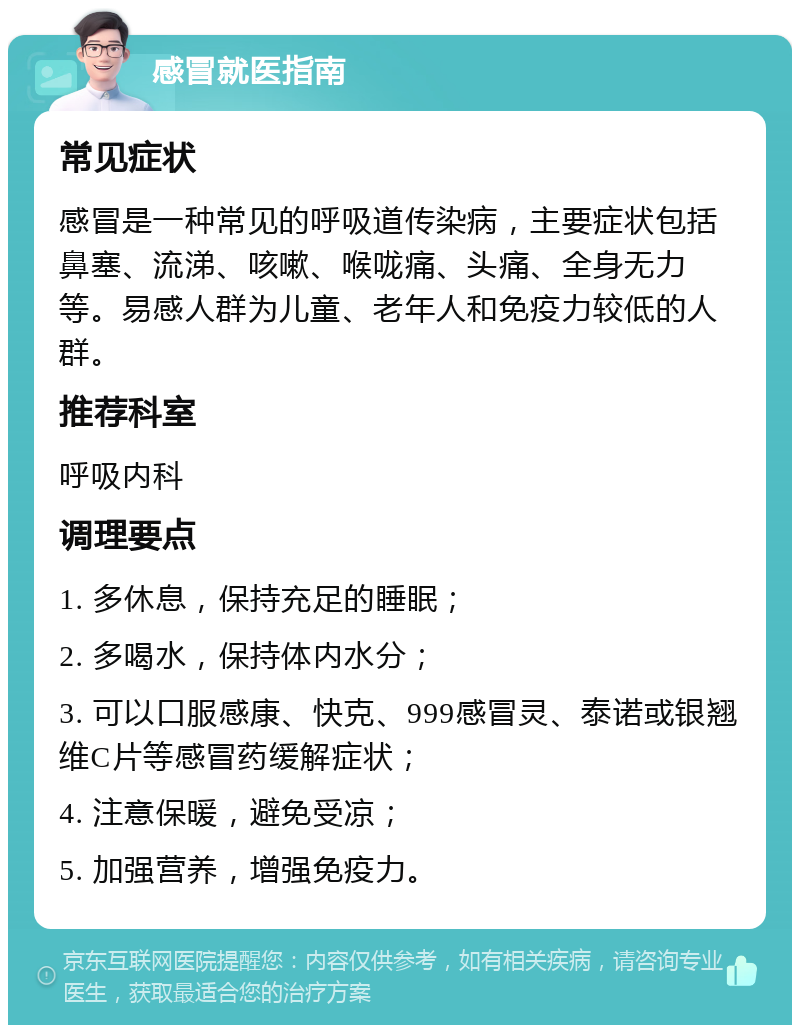 感冒就医指南 常见症状 感冒是一种常见的呼吸道传染病，主要症状包括鼻塞、流涕、咳嗽、喉咙痛、头痛、全身无力等。易感人群为儿童、老年人和免疫力较低的人群。 推荐科室 呼吸内科 调理要点 1. 多休息，保持充足的睡眠； 2. 多喝水，保持体内水分； 3. 可以口服感康、快克、999感冒灵、泰诺或银翘维C片等感冒药缓解症状； 4. 注意保暖，避免受凉； 5. 加强营养，增强免疫力。