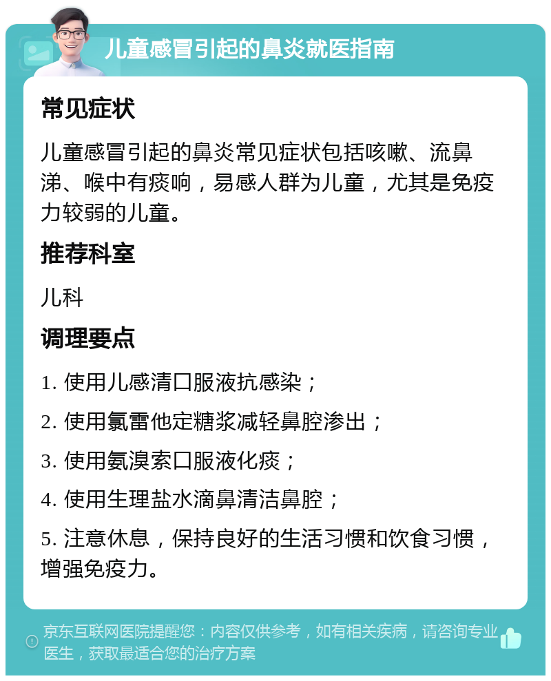 儿童感冒引起的鼻炎就医指南 常见症状 儿童感冒引起的鼻炎常见症状包括咳嗽、流鼻涕、喉中有痰响，易感人群为儿童，尤其是免疫力较弱的儿童。 推荐科室 儿科 调理要点 1. 使用儿感清口服液抗感染； 2. 使用氯雷他定糖浆减轻鼻腔渗出； 3. 使用氨溴索口服液化痰； 4. 使用生理盐水滴鼻清洁鼻腔； 5. 注意休息，保持良好的生活习惯和饮食习惯，增强免疫力。