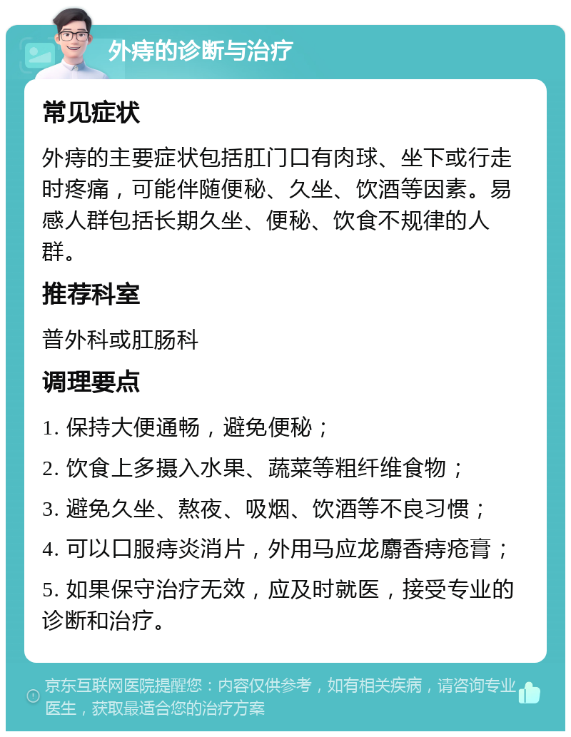 外痔的诊断与治疗 常见症状 外痔的主要症状包括肛门口有肉球、坐下或行走时疼痛，可能伴随便秘、久坐、饮酒等因素。易感人群包括长期久坐、便秘、饮食不规律的人群。 推荐科室 普外科或肛肠科 调理要点 1. 保持大便通畅，避免便秘； 2. 饮食上多摄入水果、蔬菜等粗纤维食物； 3. 避免久坐、熬夜、吸烟、饮酒等不良习惯； 4. 可以口服痔炎消片，外用马应龙麝香痔疮膏； 5. 如果保守治疗无效，应及时就医，接受专业的诊断和治疗。