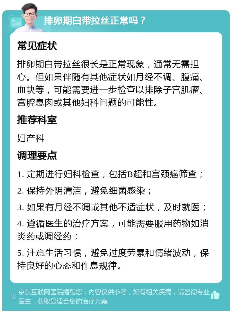 排卵期白带拉丝正常吗？ 常见症状 排卵期白带拉丝很长是正常现象，通常无需担心。但如果伴随有其他症状如月经不调、腹痛、血块等，可能需要进一步检查以排除子宫肌瘤、宫腔息肉或其他妇科问题的可能性。 推荐科室 妇产科 调理要点 1. 定期进行妇科检查，包括B超和宫颈癌筛查； 2. 保持外阴清洁，避免细菌感染； 3. 如果有月经不调或其他不适症状，及时就医； 4. 遵循医生的治疗方案，可能需要服用药物如消炎药或调经药； 5. 注意生活习惯，避免过度劳累和情绪波动，保持良好的心态和作息规律。