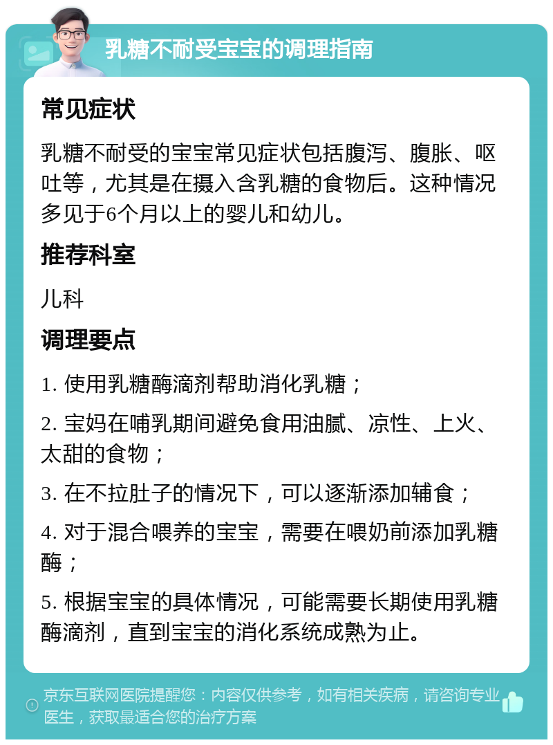 乳糖不耐受宝宝的调理指南 常见症状 乳糖不耐受的宝宝常见症状包括腹泻、腹胀、呕吐等，尤其是在摄入含乳糖的食物后。这种情况多见于6个月以上的婴儿和幼儿。 推荐科室 儿科 调理要点 1. 使用乳糖酶滴剂帮助消化乳糖； 2. 宝妈在哺乳期间避免食用油腻、凉性、上火、太甜的食物； 3. 在不拉肚子的情况下，可以逐渐添加辅食； 4. 对于混合喂养的宝宝，需要在喂奶前添加乳糖酶； 5. 根据宝宝的具体情况，可能需要长期使用乳糖酶滴剂，直到宝宝的消化系统成熟为止。