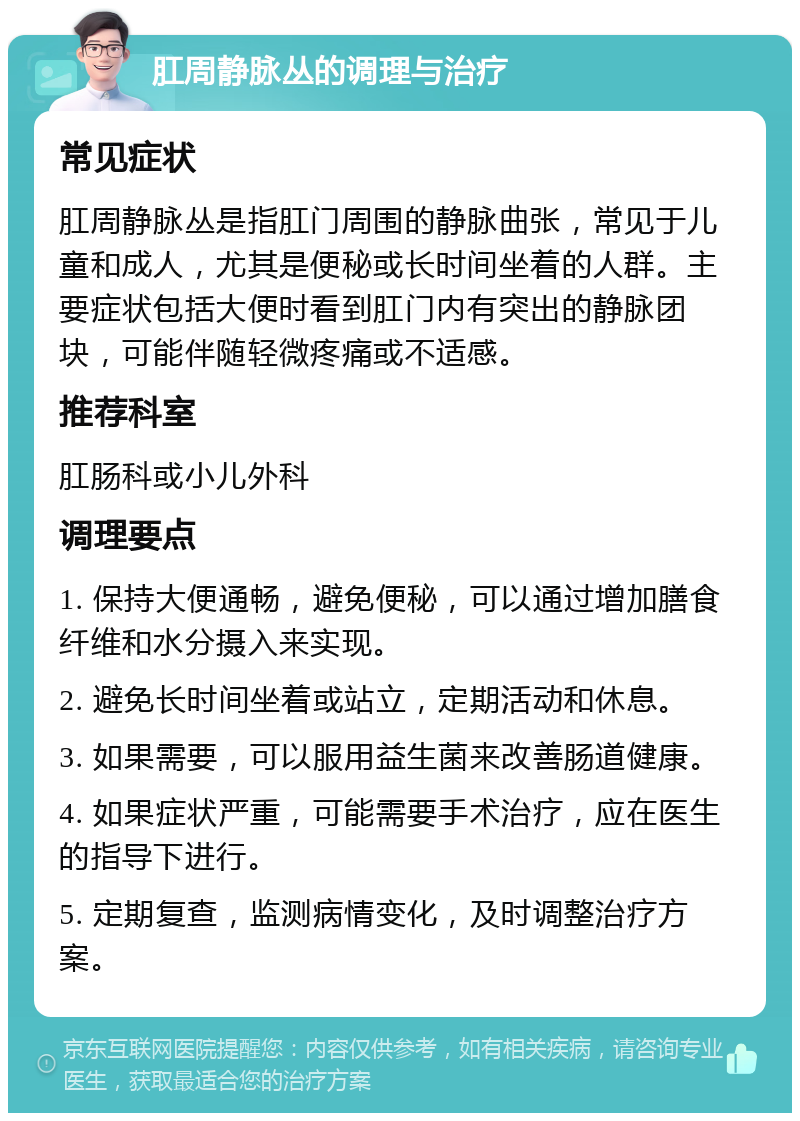 肛周静脉丛的调理与治疗 常见症状 肛周静脉丛是指肛门周围的静脉曲张，常见于儿童和成人，尤其是便秘或长时间坐着的人群。主要症状包括大便时看到肛门内有突出的静脉团块，可能伴随轻微疼痛或不适感。 推荐科室 肛肠科或小儿外科 调理要点 1. 保持大便通畅，避免便秘，可以通过增加膳食纤维和水分摄入来实现。 2. 避免长时间坐着或站立，定期活动和休息。 3. 如果需要，可以服用益生菌来改善肠道健康。 4. 如果症状严重，可能需要手术治疗，应在医生的指导下进行。 5. 定期复查，监测病情变化，及时调整治疗方案。