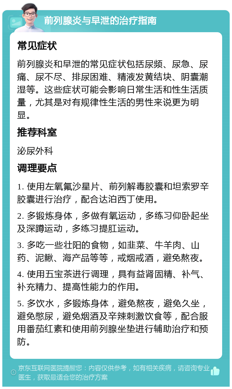 前列腺炎与早泄的治疗指南 常见症状 前列腺炎和早泄的常见症状包括尿频、尿急、尿痛、尿不尽、排尿困难、精液发黄结块、阴囊潮湿等。这些症状可能会影响日常生活和性生活质量，尤其是对有规律性生活的男性来说更为明显。 推荐科室 泌尿外科 调理要点 1. 使用左氧氟沙星片、前列解毒胶囊和坦索罗辛胶囊进行治疗，配合达泊西丁使用。 2. 多锻炼身体，多做有氧运动，多练习仰卧起坐及深蹲运动，多练习提肛运动。 3. 多吃一些壮阳的食物，如韭菜、牛羊肉、山药、泥鳅、海产品等等，戒烟戒酒，避免熬夜。 4. 使用五宝茶进行调理，具有益肾固精、补气、补充精力、提高性能力的作用。 5. 多饮水，多锻炼身体，避免熬夜，避免久坐，避免憋尿，避免烟酒及辛辣刺激饮食等，配合服用番茄红素和使用前列腺坐垫进行辅助治疗和预防。