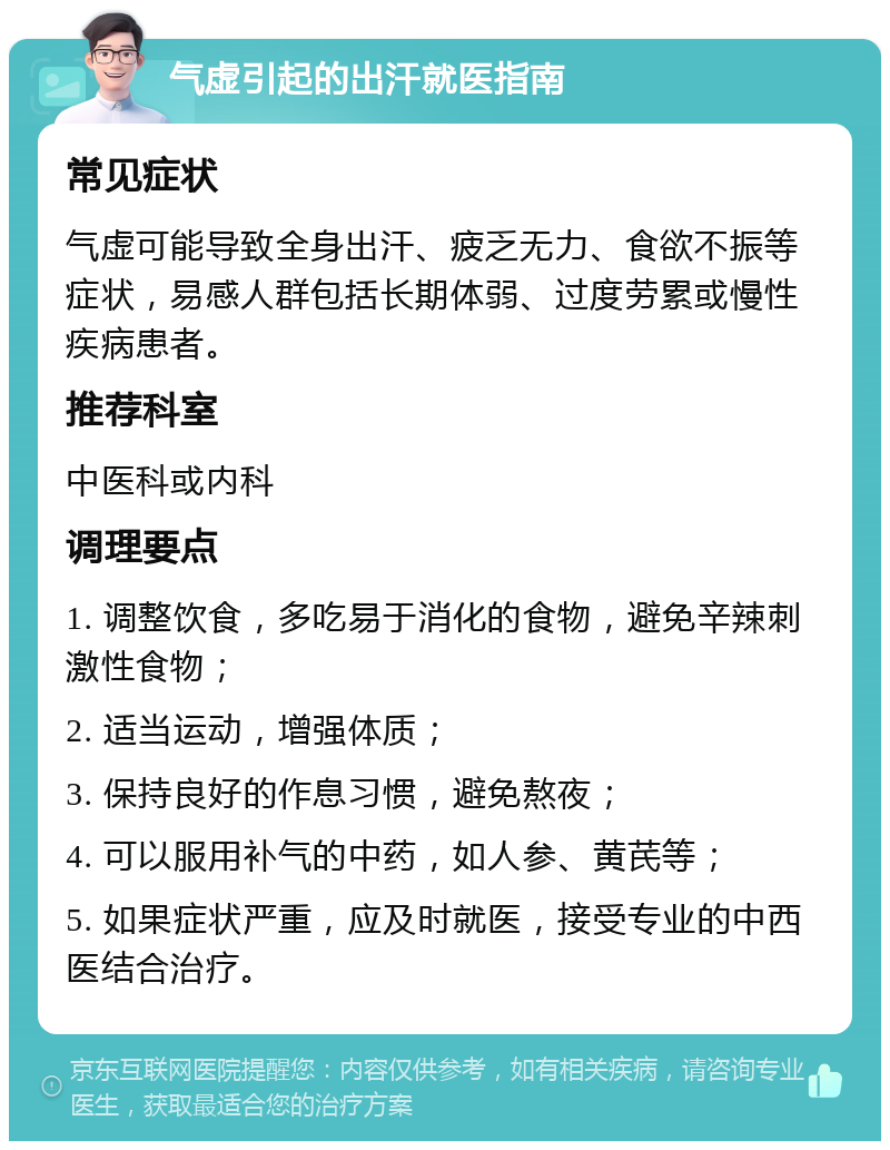 气虚引起的出汗就医指南 常见症状 气虚可能导致全身出汗、疲乏无力、食欲不振等症状，易感人群包括长期体弱、过度劳累或慢性疾病患者。 推荐科室 中医科或内科 调理要点 1. 调整饮食，多吃易于消化的食物，避免辛辣刺激性食物； 2. 适当运动，增强体质； 3. 保持良好的作息习惯，避免熬夜； 4. 可以服用补气的中药，如人参、黄芪等； 5. 如果症状严重，应及时就医，接受专业的中西医结合治疗。