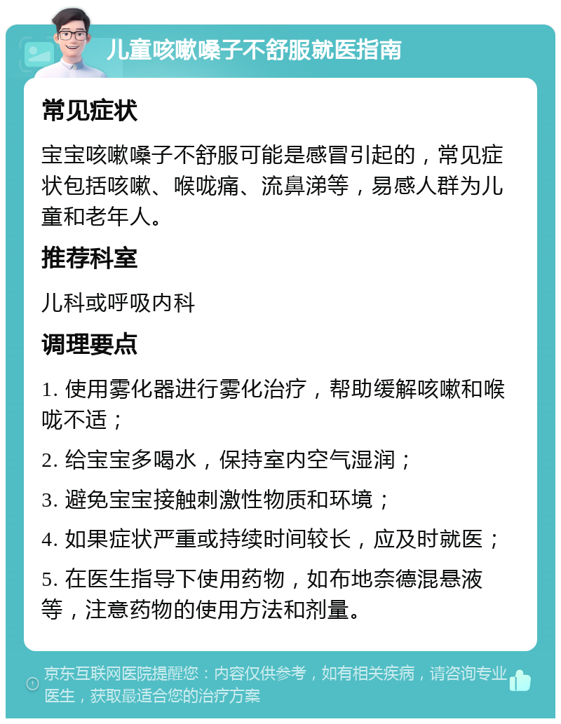 儿童咳嗽嗓子不舒服就医指南 常见症状 宝宝咳嗽嗓子不舒服可能是感冒引起的，常见症状包括咳嗽、喉咙痛、流鼻涕等，易感人群为儿童和老年人。 推荐科室 儿科或呼吸内科 调理要点 1. 使用雾化器进行雾化治疗，帮助缓解咳嗽和喉咙不适； 2. 给宝宝多喝水，保持室内空气湿润； 3. 避免宝宝接触刺激性物质和环境； 4. 如果症状严重或持续时间较长，应及时就医； 5. 在医生指导下使用药物，如布地奈德混悬液等，注意药物的使用方法和剂量。