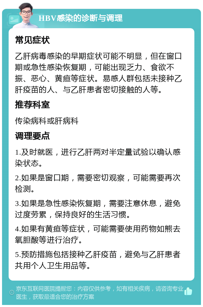 HBV感染的诊断与调理 常见症状 乙肝病毒感染的早期症状可能不明显，但在窗口期或急性感染恢复期，可能出现乏力、食欲不振、恶心、黄疸等症状。易感人群包括未接种乙肝疫苗的人、与乙肝患者密切接触的人等。 推荐科室 传染病科或肝病科 调理要点 1.及时就医，进行乙肝两对半定量试验以确认感染状态。 2.如果是窗口期，需要密切观察，可能需要再次检测。 3.如果是急性感染恢复期，需要注意休息，避免过度劳累，保持良好的生活习惯。 4.如果有黄疸等症状，可能需要使用药物如熊去氧胆酸等进行治疗。 5.预防措施包括接种乙肝疫苗，避免与乙肝患者共用个人卫生用品等。