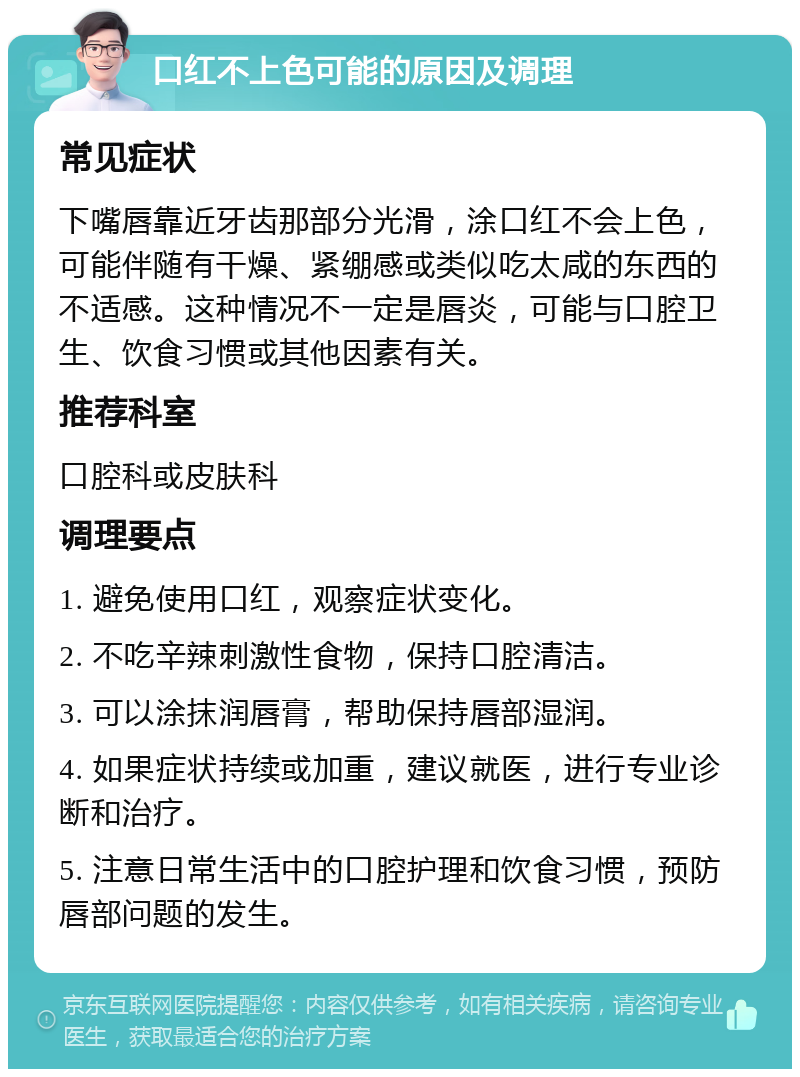 口红不上色可能的原因及调理 常见症状 下嘴唇靠近牙齿那部分光滑，涂口红不会上色，可能伴随有干燥、紧绷感或类似吃太咸的东西的不适感。这种情况不一定是唇炎，可能与口腔卫生、饮食习惯或其他因素有关。 推荐科室 口腔科或皮肤科 调理要点 1. 避免使用口红，观察症状变化。 2. 不吃辛辣刺激性食物，保持口腔清洁。 3. 可以涂抹润唇膏，帮助保持唇部湿润。 4. 如果症状持续或加重，建议就医，进行专业诊断和治疗。 5. 注意日常生活中的口腔护理和饮食习惯，预防唇部问题的发生。