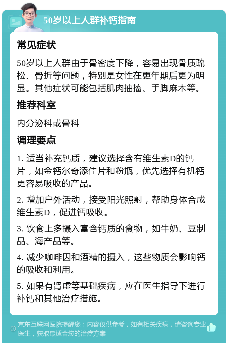 50岁以上人群补钙指南 常见症状 50岁以上人群由于骨密度下降，容易出现骨质疏松、骨折等问题，特别是女性在更年期后更为明显。其他症状可能包括肌肉抽搐、手脚麻木等。 推荐科室 内分泌科或骨科 调理要点 1. 适当补充钙质，建议选择含有维生素D的钙片，如金钙尔奇添佳片和粉瓶，优先选择有机钙更容易吸收的产品。 2. 增加户外活动，接受阳光照射，帮助身体合成维生素D，促进钙吸收。 3. 饮食上多摄入富含钙质的食物，如牛奶、豆制品、海产品等。 4. 减少咖啡因和酒精的摄入，这些物质会影响钙的吸收和利用。 5. 如果有肾虚等基础疾病，应在医生指导下进行补钙和其他治疗措施。