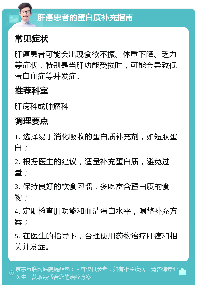 肝癌患者的蛋白质补充指南 常见症状 肝癌患者可能会出现食欲不振、体重下降、乏力等症状，特别是当肝功能受损时，可能会导致低蛋白血症等并发症。 推荐科室 肝病科或肿瘤科 调理要点 1. 选择易于消化吸收的蛋白质补充剂，如短肽蛋白； 2. 根据医生的建议，适量补充蛋白质，避免过量； 3. 保持良好的饮食习惯，多吃富含蛋白质的食物； 4. 定期检查肝功能和血清蛋白水平，调整补充方案； 5. 在医生的指导下，合理使用药物治疗肝癌和相关并发症。