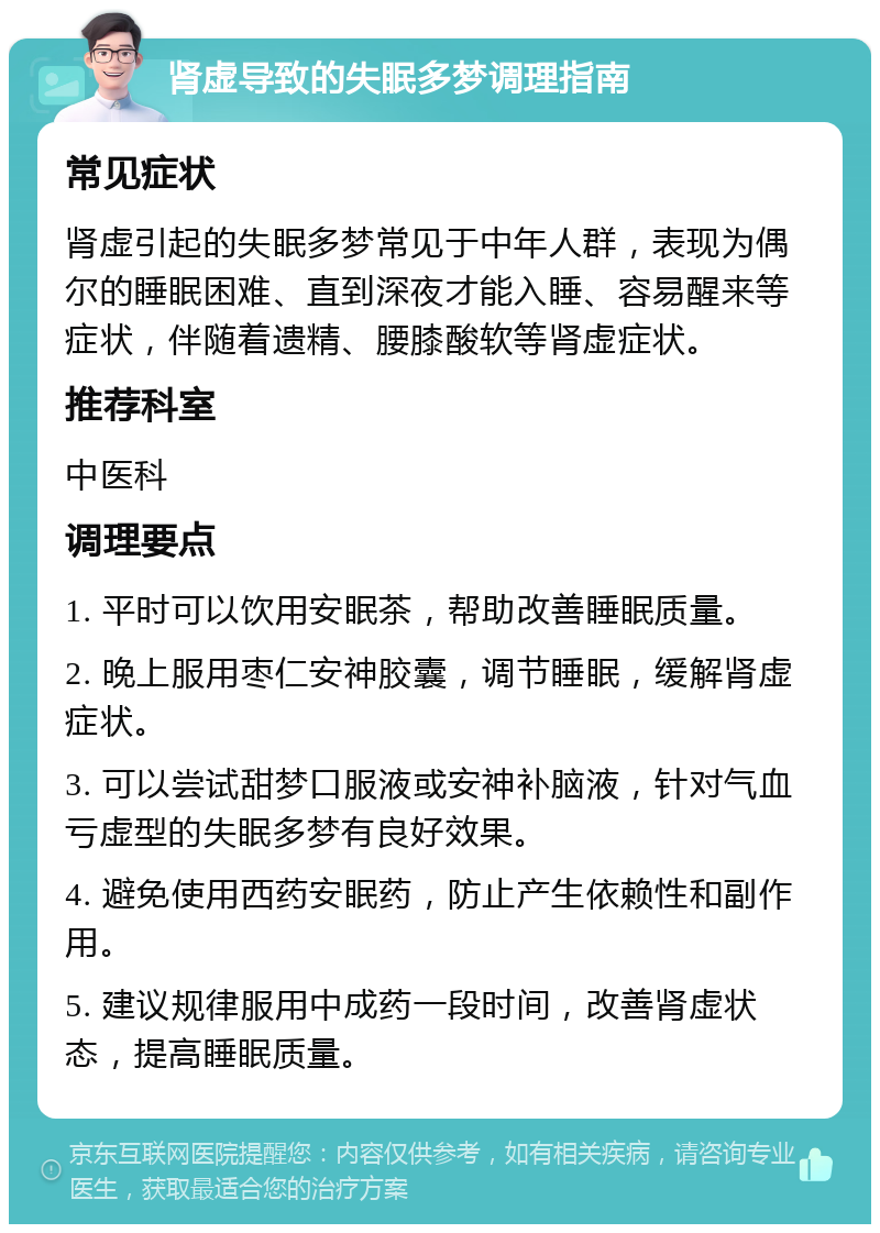 肾虚导致的失眠多梦调理指南 常见症状 肾虚引起的失眠多梦常见于中年人群，表现为偶尔的睡眠困难、直到深夜才能入睡、容易醒来等症状，伴随着遗精、腰膝酸软等肾虚症状。 推荐科室 中医科 调理要点 1. 平时可以饮用安眠茶，帮助改善睡眠质量。 2. 晚上服用枣仁安神胶囊，调节睡眠，缓解肾虚症状。 3. 可以尝试甜梦口服液或安神补脑液，针对气血亏虚型的失眠多梦有良好效果。 4. 避免使用西药安眠药，防止产生依赖性和副作用。 5. 建议规律服用中成药一段时间，改善肾虚状态，提高睡眠质量。