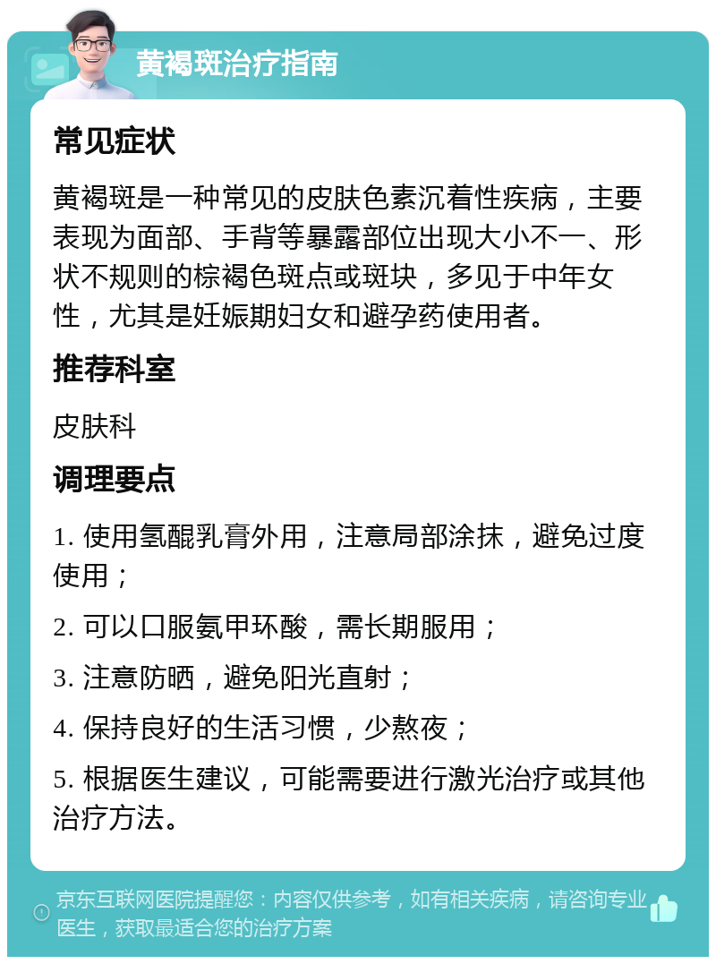 黄褐斑治疗指南 常见症状 黄褐斑是一种常见的皮肤色素沉着性疾病，主要表现为面部、手背等暴露部位出现大小不一、形状不规则的棕褐色斑点或斑块，多见于中年女性，尤其是妊娠期妇女和避孕药使用者。 推荐科室 皮肤科 调理要点 1. 使用氢醌乳膏外用，注意局部涂抹，避免过度使用； 2. 可以口服氨甲环酸，需长期服用； 3. 注意防晒，避免阳光直射； 4. 保持良好的生活习惯，少熬夜； 5. 根据医生建议，可能需要进行激光治疗或其他治疗方法。