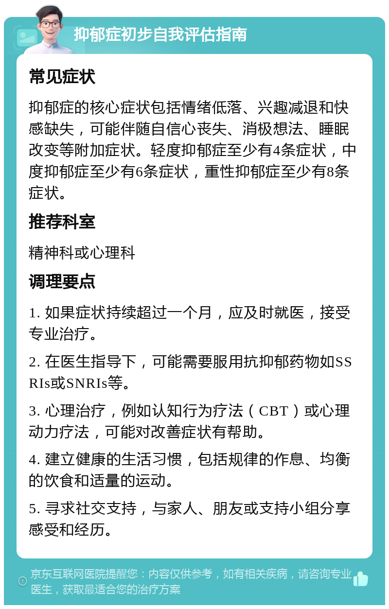 抑郁症初步自我评估指南 常见症状 抑郁症的核心症状包括情绪低落、兴趣减退和快感缺失，可能伴随自信心丧失、消极想法、睡眠改变等附加症状。轻度抑郁症至少有4条症状，中度抑郁症至少有6条症状，重性抑郁症至少有8条症状。 推荐科室 精神科或心理科 调理要点 1. 如果症状持续超过一个月，应及时就医，接受专业治疗。 2. 在医生指导下，可能需要服用抗抑郁药物如SSRIs或SNRIs等。 3. 心理治疗，例如认知行为疗法（CBT）或心理动力疗法，可能对改善症状有帮助。 4. 建立健康的生活习惯，包括规律的作息、均衡的饮食和适量的运动。 5. 寻求社交支持，与家人、朋友或支持小组分享感受和经历。