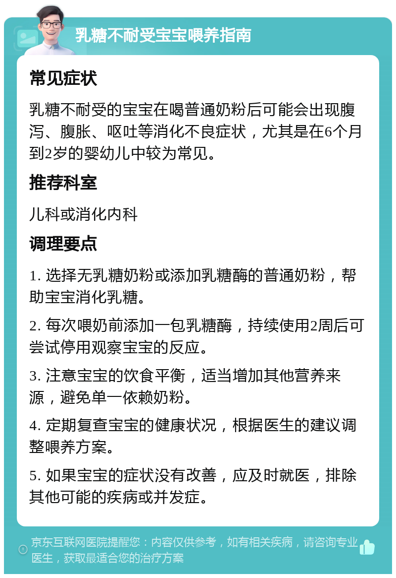 乳糖不耐受宝宝喂养指南 常见症状 乳糖不耐受的宝宝在喝普通奶粉后可能会出现腹泻、腹胀、呕吐等消化不良症状，尤其是在6个月到2岁的婴幼儿中较为常见。 推荐科室 儿科或消化内科 调理要点 1. 选择无乳糖奶粉或添加乳糖酶的普通奶粉，帮助宝宝消化乳糖。 2. 每次喂奶前添加一包乳糖酶，持续使用2周后可尝试停用观察宝宝的反应。 3. 注意宝宝的饮食平衡，适当增加其他营养来源，避免单一依赖奶粉。 4. 定期复查宝宝的健康状况，根据医生的建议调整喂养方案。 5. 如果宝宝的症状没有改善，应及时就医，排除其他可能的疾病或并发症。