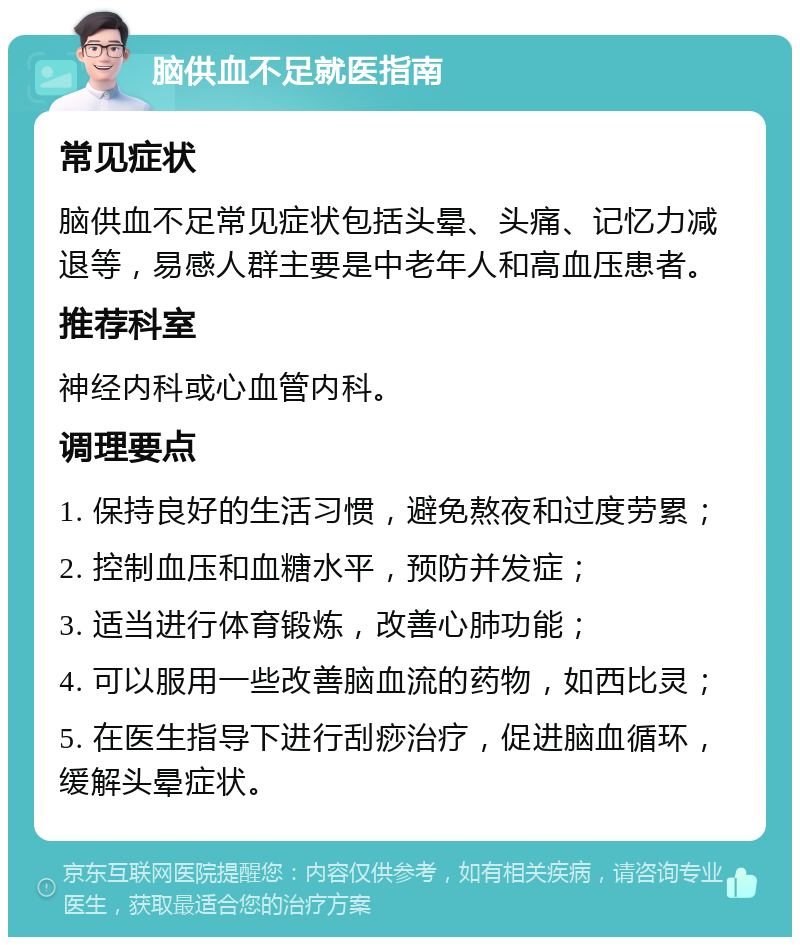 脑供血不足就医指南 常见症状 脑供血不足常见症状包括头晕、头痛、记忆力减退等，易感人群主要是中老年人和高血压患者。 推荐科室 神经内科或心血管内科。 调理要点 1. 保持良好的生活习惯，避免熬夜和过度劳累； 2. 控制血压和血糖水平，预防并发症； 3. 适当进行体育锻炼，改善心肺功能； 4. 可以服用一些改善脑血流的药物，如西比灵； 5. 在医生指导下进行刮痧治疗，促进脑血循环，缓解头晕症状。