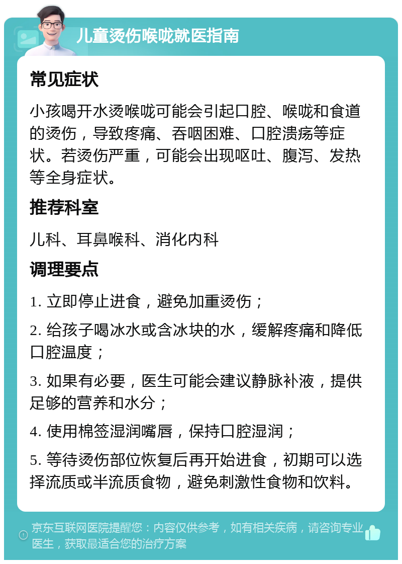 儿童烫伤喉咙就医指南 常见症状 小孩喝开水烫喉咙可能会引起口腔、喉咙和食道的烫伤，导致疼痛、吞咽困难、口腔溃疡等症状。若烫伤严重，可能会出现呕吐、腹泻、发热等全身症状。 推荐科室 儿科、耳鼻喉科、消化内科 调理要点 1. 立即停止进食，避免加重烫伤； 2. 给孩子喝冰水或含冰块的水，缓解疼痛和降低口腔温度； 3. 如果有必要，医生可能会建议静脉补液，提供足够的营养和水分； 4. 使用棉签湿润嘴唇，保持口腔湿润； 5. 等待烫伤部位恢复后再开始进食，初期可以选择流质或半流质食物，避免刺激性食物和饮料。