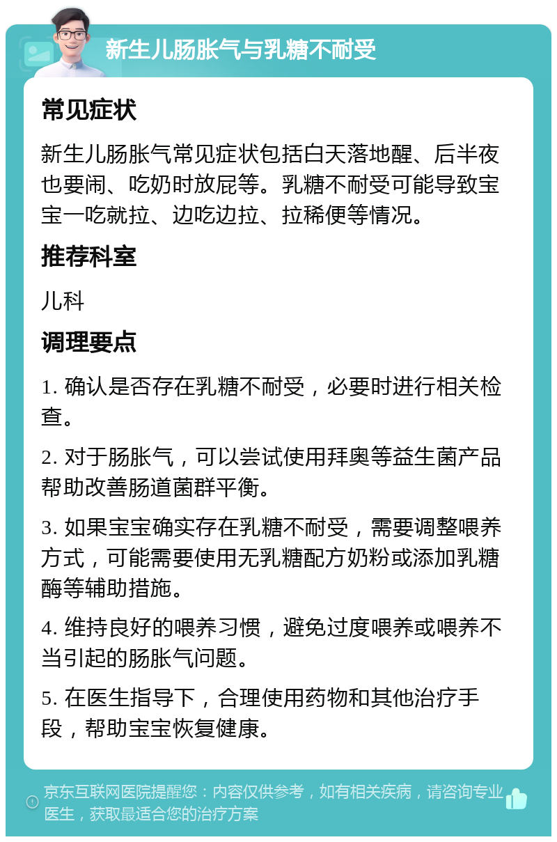 新生儿肠胀气与乳糖不耐受 常见症状 新生儿肠胀气常见症状包括白天落地醒、后半夜也要闹、吃奶时放屁等。乳糖不耐受可能导致宝宝一吃就拉、边吃边拉、拉稀便等情况。 推荐科室 儿科 调理要点 1. 确认是否存在乳糖不耐受，必要时进行相关检查。 2. 对于肠胀气，可以尝试使用拜奥等益生菌产品帮助改善肠道菌群平衡。 3. 如果宝宝确实存在乳糖不耐受，需要调整喂养方式，可能需要使用无乳糖配方奶粉或添加乳糖酶等辅助措施。 4. 维持良好的喂养习惯，避免过度喂养或喂养不当引起的肠胀气问题。 5. 在医生指导下，合理使用药物和其他治疗手段，帮助宝宝恢复健康。