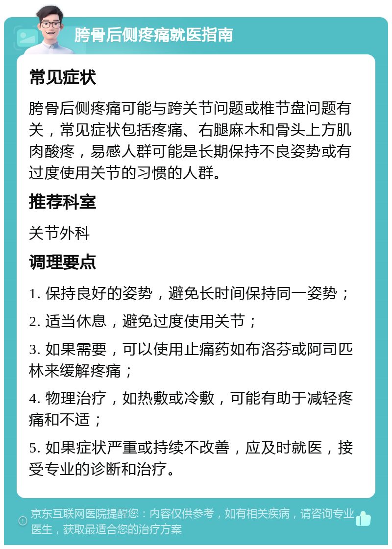 胯骨后侧疼痛就医指南 常见症状 胯骨后侧疼痛可能与跨关节问题或椎节盘问题有关，常见症状包括疼痛、右腿麻木和骨头上方肌肉酸疼，易感人群可能是长期保持不良姿势或有过度使用关节的习惯的人群。 推荐科室 关节外科 调理要点 1. 保持良好的姿势，避免长时间保持同一姿势； 2. 适当休息，避免过度使用关节； 3. 如果需要，可以使用止痛药如布洛芬或阿司匹林来缓解疼痛； 4. 物理治疗，如热敷或冷敷，可能有助于减轻疼痛和不适； 5. 如果症状严重或持续不改善，应及时就医，接受专业的诊断和治疗。