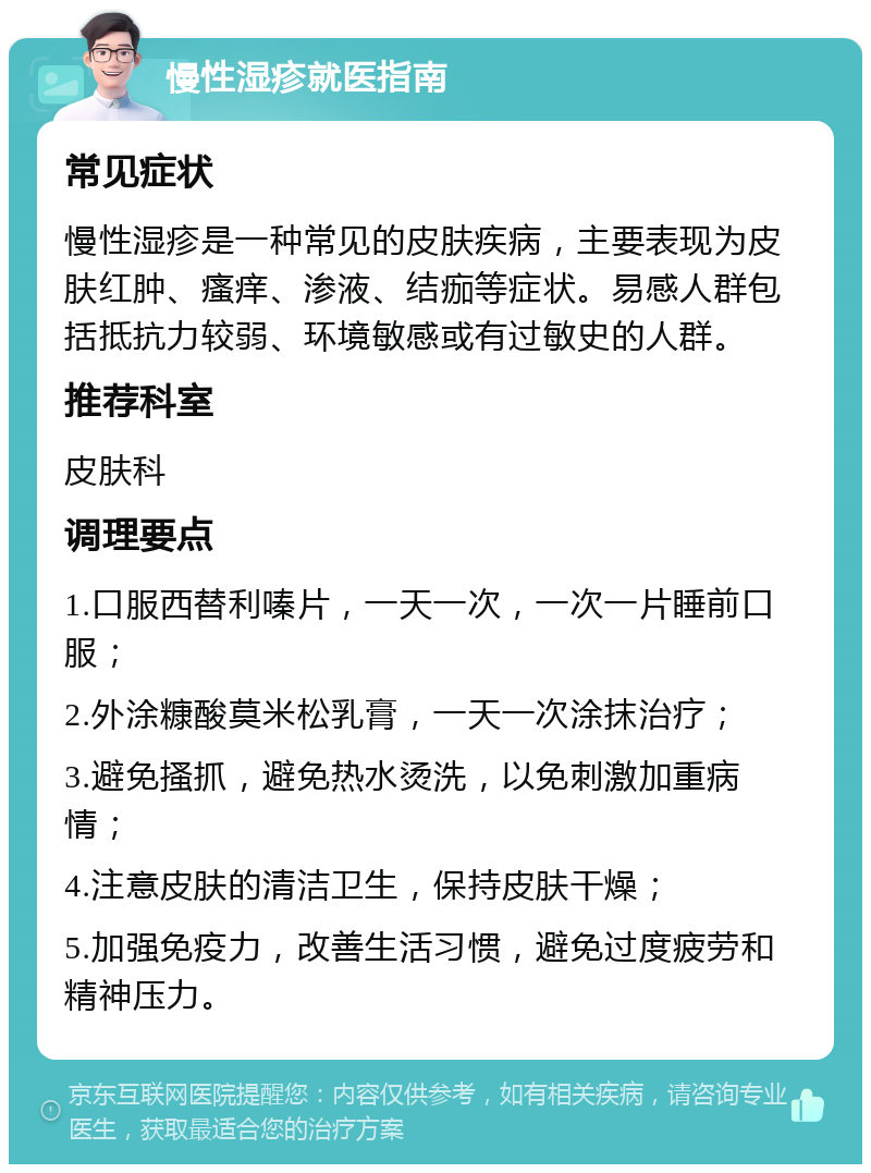 慢性湿疹就医指南 常见症状 慢性湿疹是一种常见的皮肤疾病，主要表现为皮肤红肿、瘙痒、渗液、结痂等症状。易感人群包括抵抗力较弱、环境敏感或有过敏史的人群。 推荐科室 皮肤科 调理要点 1.口服西替利嗪片，一天一次，一次一片睡前口服； 2.外涂糠酸莫米松乳膏，一天一次涂抹治疗； 3.避免搔抓，避免热水烫洗，以免刺激加重病情； 4.注意皮肤的清洁卫生，保持皮肤干燥； 5.加强免疫力，改善生活习惯，避免过度疲劳和精神压力。