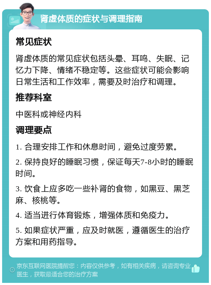 肾虚体质的症状与调理指南 常见症状 肾虚体质的常见症状包括头晕、耳鸣、失眠、记忆力下降、情绪不稳定等。这些症状可能会影响日常生活和工作效率，需要及时治疗和调理。 推荐科室 中医科或神经内科 调理要点 1. 合理安排工作和休息时间，避免过度劳累。 2. 保持良好的睡眠习惯，保证每天7-8小时的睡眠时间。 3. 饮食上应多吃一些补肾的食物，如黑豆、黑芝麻、核桃等。 4. 适当进行体育锻炼，增强体质和免疫力。 5. 如果症状严重，应及时就医，遵循医生的治疗方案和用药指导。