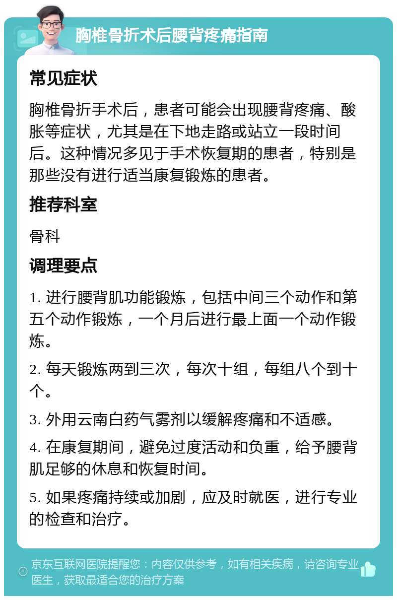 胸椎骨折术后腰背疼痛指南 常见症状 胸椎骨折手术后，患者可能会出现腰背疼痛、酸胀等症状，尤其是在下地走路或站立一段时间后。这种情况多见于手术恢复期的患者，特别是那些没有进行适当康复锻炼的患者。 推荐科室 骨科 调理要点 1. 进行腰背肌功能锻炼，包括中间三个动作和第五个动作锻炼，一个月后进行最上面一个动作锻炼。 2. 每天锻炼两到三次，每次十组，每组八个到十个。 3. 外用云南白药气雾剂以缓解疼痛和不适感。 4. 在康复期间，避免过度活动和负重，给予腰背肌足够的休息和恢复时间。 5. 如果疼痛持续或加剧，应及时就医，进行专业的检查和治疗。