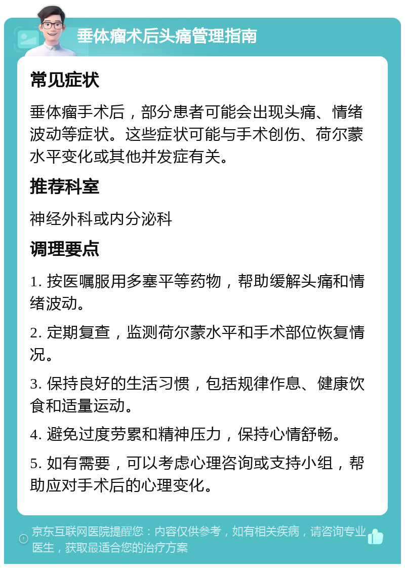 垂体瘤术后头痛管理指南 常见症状 垂体瘤手术后，部分患者可能会出现头痛、情绪波动等症状。这些症状可能与手术创伤、荷尔蒙水平变化或其他并发症有关。 推荐科室 神经外科或内分泌科 调理要点 1. 按医嘱服用多塞平等药物，帮助缓解头痛和情绪波动。 2. 定期复查，监测荷尔蒙水平和手术部位恢复情况。 3. 保持良好的生活习惯，包括规律作息、健康饮食和适量运动。 4. 避免过度劳累和精神压力，保持心情舒畅。 5. 如有需要，可以考虑心理咨询或支持小组，帮助应对手术后的心理变化。