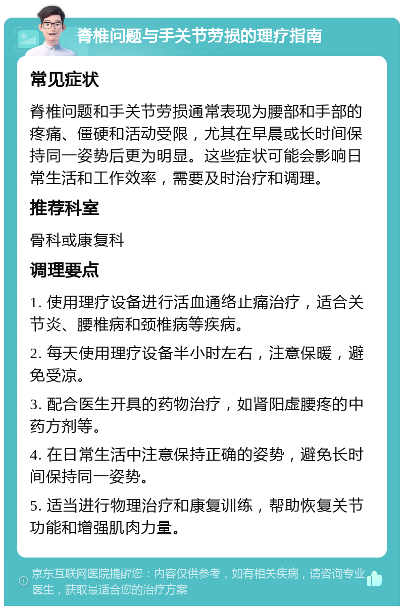 脊椎问题与手关节劳损的理疗指南 常见症状 脊椎问题和手关节劳损通常表现为腰部和手部的疼痛、僵硬和活动受限，尤其在早晨或长时间保持同一姿势后更为明显。这些症状可能会影响日常生活和工作效率，需要及时治疗和调理。 推荐科室 骨科或康复科 调理要点 1. 使用理疗设备进行活血通络止痛治疗，适合关节炎、腰椎病和颈椎病等疾病。 2. 每天使用理疗设备半小时左右，注意保暖，避免受凉。 3. 配合医生开具的药物治疗，如肾阳虚腰疼的中药方剂等。 4. 在日常生活中注意保持正确的姿势，避免长时间保持同一姿势。 5. 适当进行物理治疗和康复训练，帮助恢复关节功能和增强肌肉力量。