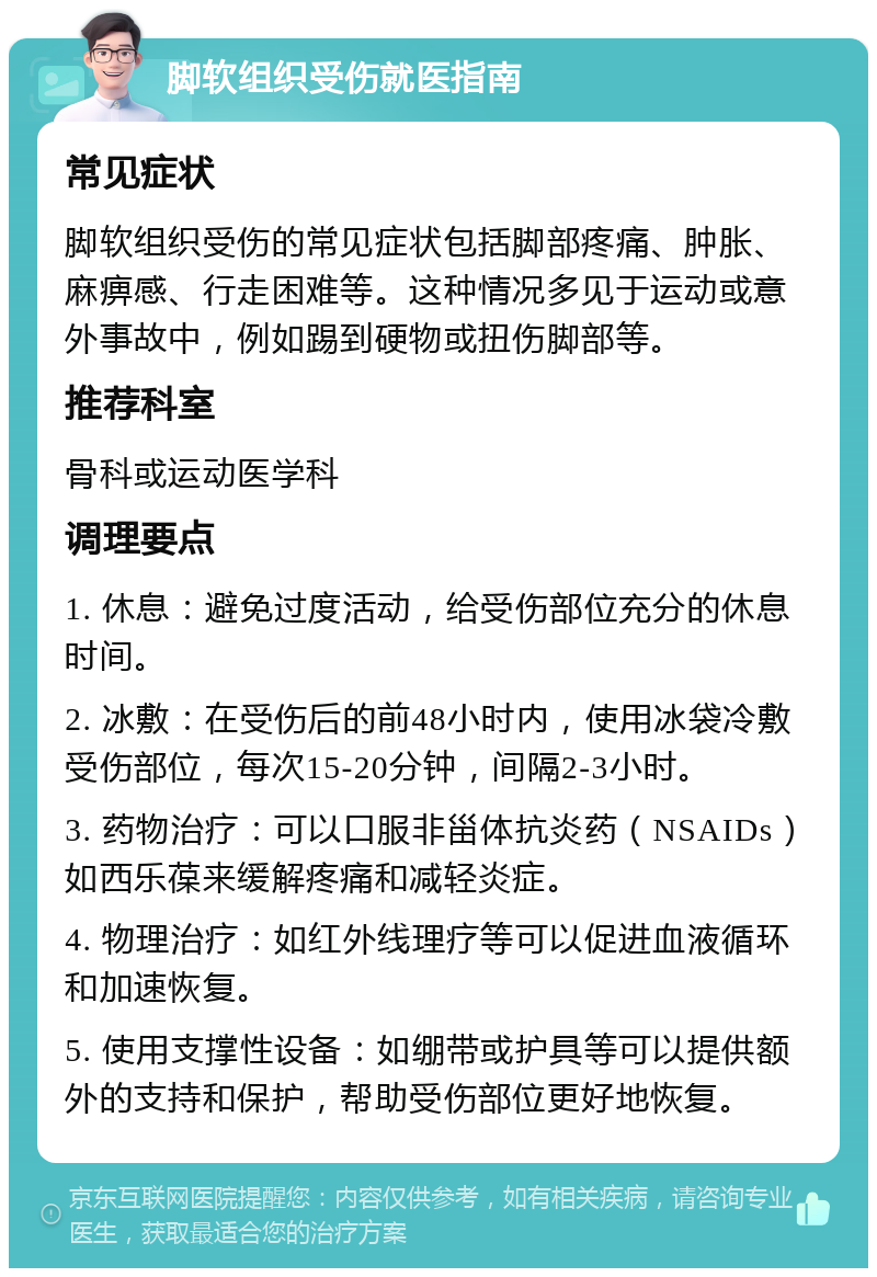 脚软组织受伤就医指南 常见症状 脚软组织受伤的常见症状包括脚部疼痛、肿胀、麻痹感、行走困难等。这种情况多见于运动或意外事故中，例如踢到硬物或扭伤脚部等。 推荐科室 骨科或运动医学科 调理要点 1. 休息：避免过度活动，给受伤部位充分的休息时间。 2. 冰敷：在受伤后的前48小时内，使用冰袋冷敷受伤部位，每次15-20分钟，间隔2-3小时。 3. 药物治疗：可以口服非甾体抗炎药（NSAIDs）如西乐葆来缓解疼痛和减轻炎症。 4. 物理治疗：如红外线理疗等可以促进血液循环和加速恢复。 5. 使用支撑性设备：如绷带或护具等可以提供额外的支持和保护，帮助受伤部位更好地恢复。