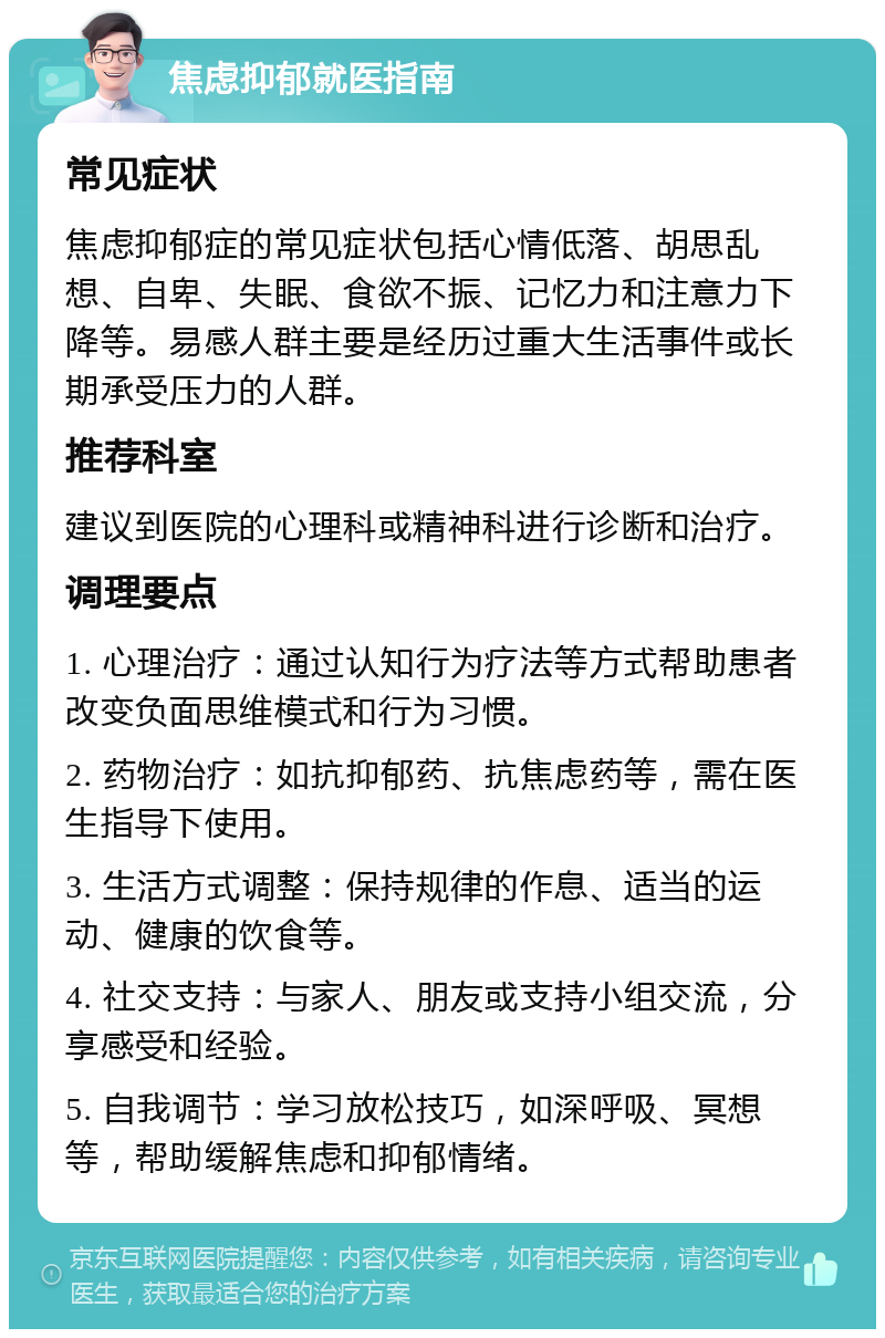 焦虑抑郁就医指南 常见症状 焦虑抑郁症的常见症状包括心情低落、胡思乱想、自卑、失眠、食欲不振、记忆力和注意力下降等。易感人群主要是经历过重大生活事件或长期承受压力的人群。 推荐科室 建议到医院的心理科或精神科进行诊断和治疗。 调理要点 1. 心理治疗：通过认知行为疗法等方式帮助患者改变负面思维模式和行为习惯。 2. 药物治疗：如抗抑郁药、抗焦虑药等，需在医生指导下使用。 3. 生活方式调整：保持规律的作息、适当的运动、健康的饮食等。 4. 社交支持：与家人、朋友或支持小组交流，分享感受和经验。 5. 自我调节：学习放松技巧，如深呼吸、冥想等，帮助缓解焦虑和抑郁情绪。