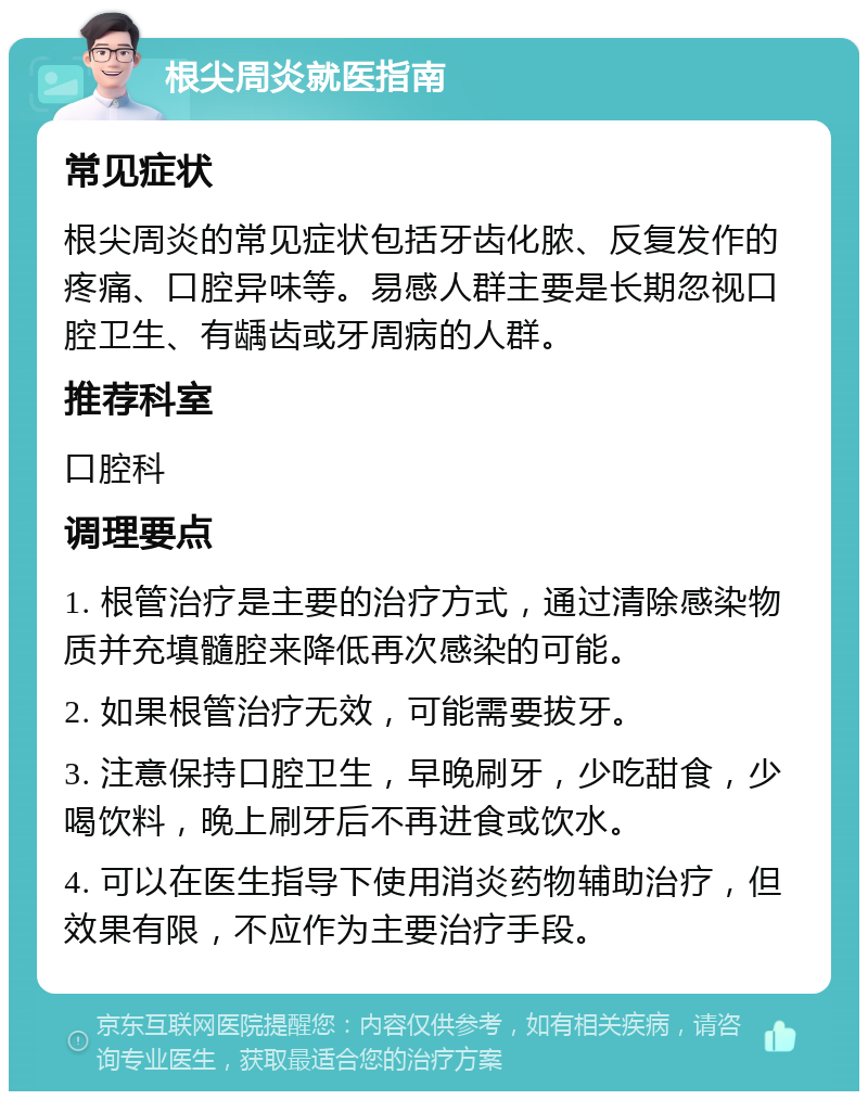 根尖周炎就医指南 常见症状 根尖周炎的常见症状包括牙齿化脓、反复发作的疼痛、口腔异味等。易感人群主要是长期忽视口腔卫生、有龋齿或牙周病的人群。 推荐科室 口腔科 调理要点 1. 根管治疗是主要的治疗方式，通过清除感染物质并充填髓腔来降低再次感染的可能。 2. 如果根管治疗无效，可能需要拔牙。 3. 注意保持口腔卫生，早晚刷牙，少吃甜食，少喝饮料，晚上刷牙后不再进食或饮水。 4. 可以在医生指导下使用消炎药物辅助治疗，但效果有限，不应作为主要治疗手段。