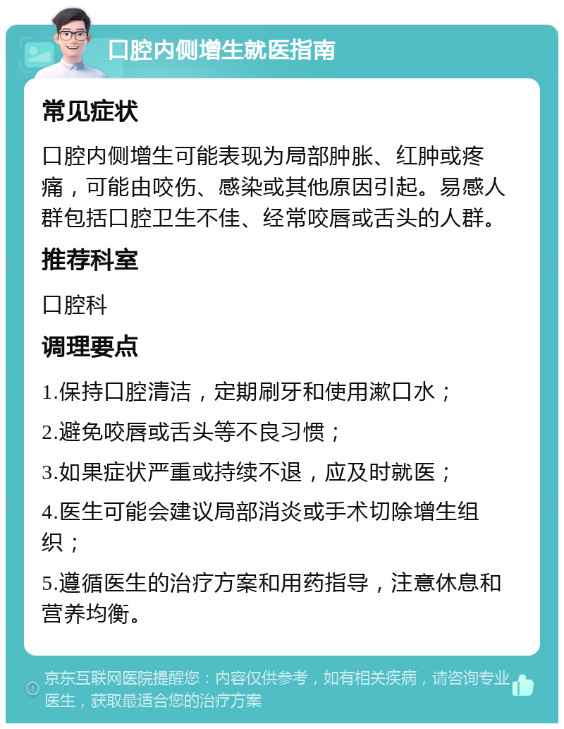 口腔内侧增生就医指南 常见症状 口腔内侧增生可能表现为局部肿胀、红肿或疼痛，可能由咬伤、感染或其他原因引起。易感人群包括口腔卫生不佳、经常咬唇或舌头的人群。 推荐科室 口腔科 调理要点 1.保持口腔清洁，定期刷牙和使用漱口水； 2.避免咬唇或舌头等不良习惯； 3.如果症状严重或持续不退，应及时就医； 4.医生可能会建议局部消炎或手术切除增生组织； 5.遵循医生的治疗方案和用药指导，注意休息和营养均衡。